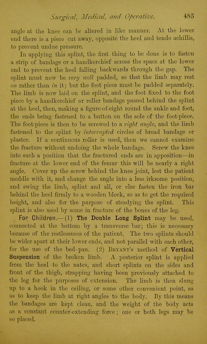 angle at the knee can be altered in like nianner. At the lower end there is a piece cut away, opposite the heel and tendo achillis, to prevent undue pressure. In applj'ing this spliiit, the first thing to he done is to fasten a strip of bandage or a handkerchief across the space at the lower end to prevent the heel falling backwards through the gap. The splint must now be very well padded, so that the limb may rest on rather than in it; but the foot piece must be padded separately. The limb is now laid on the splint, and the foot fixed to the foot piece by a handlcerchief or roller bandage passed behind the splint at the heel, then, making a figure-of-eight round the ankle and foot, the ends being fastened to a button on the sole of the foot-piece. The foot-piece is then to be screwed to a right angle, and the limb fastened to the splint by interrupted circles of broad bandage or plaster. If a continuous roUer is used, then we cannot examine the fracture without undoing the whole bandage. Screw the knee into such a position that the fractured ends are in apposition—in fracture at the lower end of the femur this will be nearly a right angle. Cover up the screw behind the knee joint, lest the patient meddle with it, and change the angle into a less irksome position, and s^^^ng the limb, splint and all, or else fasten the iron bar beliind the heel firmly to a wooden block, so as to get the requii'cd height, and also for the purpose of steadying the splint. This splint is also used by some in fracture of the bones of the leg. For Children.—(1) The Double Long Splint may be used, connected at the bottom by a transverse bar; this is necessary because of the restlessness of the patient. The two splints should be wider apart at their lower ends, and not parallel with each other, for the use of the bed-pan. (2) Bryant's method of Vertical Suspension of the broken limb. A posterior splint is applied from the heel to the nates, and short splints on the sides and front of the thigh, strapping having been previously attached to the leg for the purposes of extension. The limb is then slung up to a hook in the ceiling, or some other convenient point, so as to keep the limb at right angles to the body. By this means the bandages are kept clean, and the weight of the body acts as a constant counter-extending force; one or both legs may be so placed.