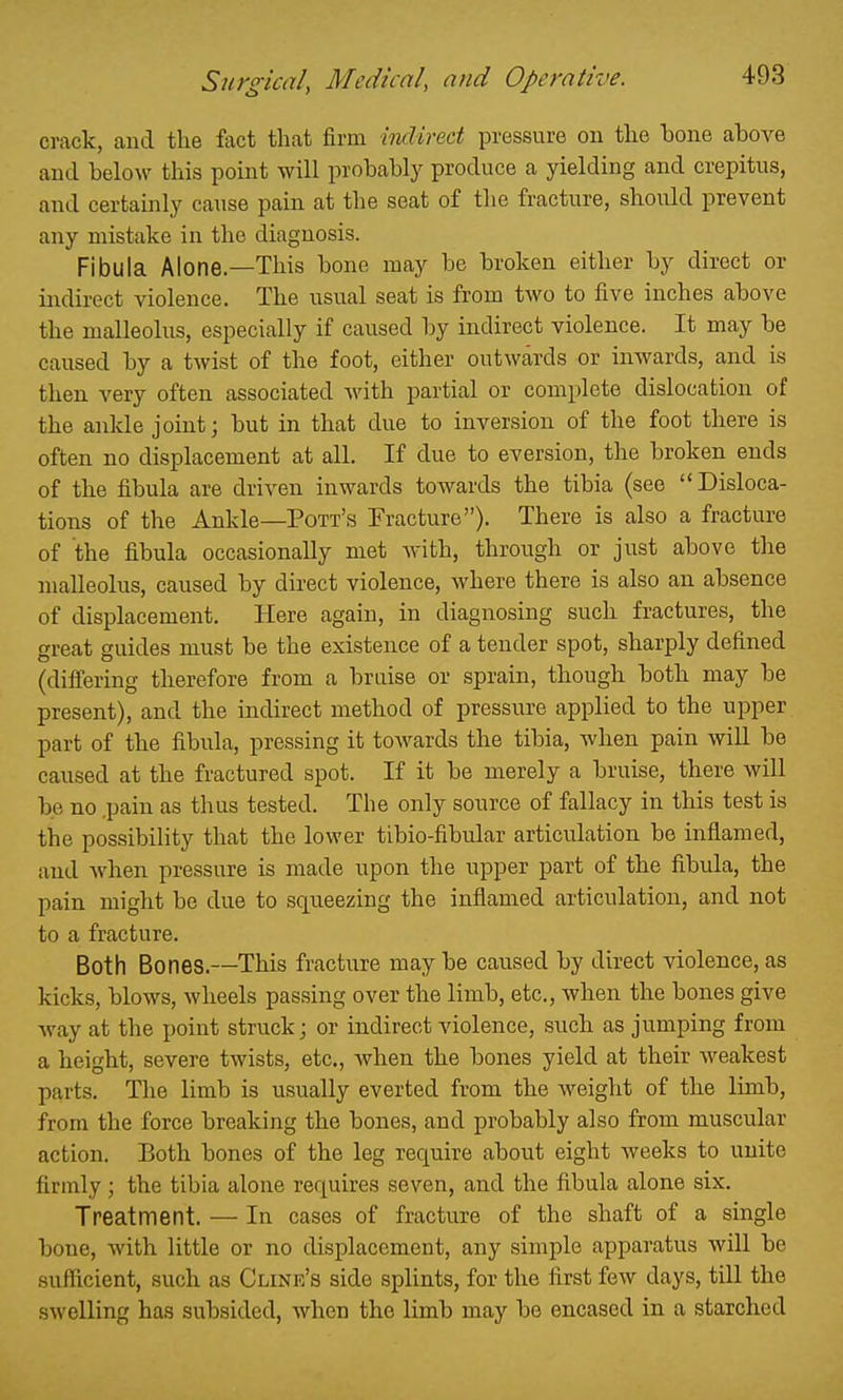 crack, and the fact that firm indirect pressure on the bone above and below this point will probably produce a yielding and crepitus, and certainly cause pain at the seat of the fracture, should prevent any mistake in the diagnosis. Fibula Alone.—This bone may be broken either by direct or indirect violence. The usual seat is from two to five inches above the malleolus, especially if caused by indirect violence. It may be caused by a twist of the foot, either outwards or inwards, and is then very often associated with partial or complete dislocation of the ankle joint; but in that due to inversion of the foot there is often no displacement at all. If due to eversion, the broken ends of the fibula are driven inwards towards the tibia (see Disloca- tions of the Ankle—Pott's Eracture). There is also a fracture of the fibula occasionally met with, through or just above the malleolus, caused by direct violence, where there is also an absence of displacement. Here again, in diagnosing such fractures, the great guides must be the existence of a tender spot, sharply defined (differing therefore from a bruise or sprain, though both may be present), and the indirect method of pressure applied to the upper part of the fibula, pressing it towards the tibia, Avhen pain will be caused at the fractured spot. If it be merely a bruise, there will be no ,pain as thus tested. The only source of fallacy in this test is the possibiHty that the lower tibio-fibular articulation be inflamed, and when pressure is made upon the upper part of the fibula, the pain might be due to squeezing the inflamed articulation, and not to a fracture. Both Bones.—This fracture may be caused by direct violence, as kicks, blows, wheels passing over the limb, etc., when the bones give Avay at the point struck; or indirect violence, such as jumping from a height, severe twists, etc., when the bones yield at their w^eakest parts. The limb is usually everted from the weight of the lunb, from the force breaking the bones, and probably also from muscular action. Both bones of the leg require about eight weeks to unite firmly ; the tibia alone requires seven, and the fibula alone six. Treatment. — In cases of fracture of the shaft of a single bone, with little or no displacement, any simple apparatus will be .sufficient, such as Clink's side splints, for the first few days, till the swelling has subsided, Avhen the limb may be encased in a starched