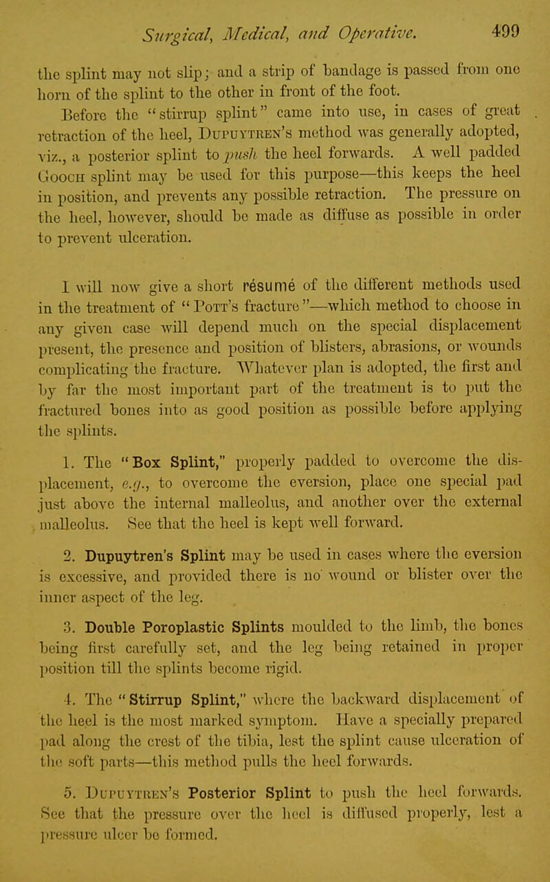 tlic splint may not slip; and a strip of Landage is passed from one horn of tlie splint to the other in front of the foot. Before the stirrup splint came into use, in cases of great retraction of the heel, Dupuytren's method was generally adopted, viz., a posterior splint to imsli the heel forwards. A well padded Goocn splint may be used for this purpose—this keeps the heel in position, and prevents any possible retraction. The pressure on the heel, however, should bo made as diffuse as possible in order to prevent nlceration. I will noA\^ give a short resume of the different methods used in the treatment of  Pott's fracture —wliicli method to choose in any given case will depend much on the special displacement present, the presence and position of blisters, abrasions, or wounds complicating the fracture. AVhatevcr plan is adopted, the first and by far the most iuiportaut part of the treatment is to put the fractin-ed bones into as good position as possible before applying tlie splints. 1. The Box Splint, properly padded to overcome the dis- placement, e..'/., to overcome the eversion, place one special pad just above the internal malleolus, and another over the external . umUeolus. See that the heel is kept w^ell forward. 2. Dupuytren's Splint may be used in cases where the eversion is excessive, and provided there is no' wound or blister over the inner aspect of the leg. 3. Double Poroplastic Splints moulded to the limb, the bones being first carefully set, and the leg being retained in proper position till the splints become rigid. 4. The  Stirrup Splint, Avhcre the backward displacement i^f the heel is the most marked symptom. Have a specially prepared pad along the crest of the tibia, lest the splint cause ulceration of tlic soft parts—this method pulls the heel forwards. 5. Dupuytren's Posterior Splint to push the heel forwards. See that the pressure over the heel is diffused properly, lest a [tressure ulcer bo fomied.