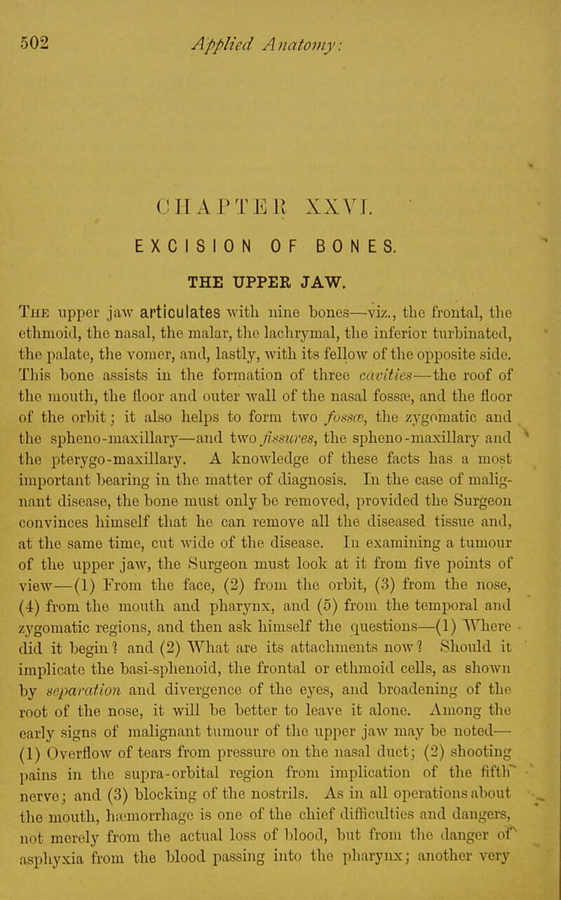 CHAPTER XXVJ. EXCISION OF BONES. THE UPPER JAW. The upper jaw apticuiates with nine bones—viz., the frontal, tlie ethmoid, the nasal, the malar, the lachrymal, the inferior turbinated, the palate, the vonaer, and, lastlj'', with its fellow of the opposite side. This bone assists in the formation of three cavities—the roof of the month, the floor and outer wall of the nasal fossae, and the floor of the orbit; it also helps to form two fossce, the zygomatic and the spheno-maxillary—and two f mires, the spheno-maxillary and the pterygo-maxillary. A knowledge of these facts has a most important bearing in the matter of diagnosis. In the case of malig- nant disease, the bone must only be removed, provided the Surgeon convinces himself that ho can remove all the diseased tissue and, at the same time, cut M'ide of the disease. In examining a tumour of the upper jaw, the Surgeon must look at it from five points of view—(1) Trom the face, (2) from the orbit, (.3) from the nose, (4) from the mouth and pharynx, and (5) from the temporal and zygomatic regions, and then ask himself the questions—(1) '^^^ae^e did it begin ] and (2) What are its attachments now 1 Should it implicate the basi-sphenoid, the frontal or ethmoid cells, as shown by separation and divergence of the eyes, and broadening of the root of the nose, it will be better to leave it alone. Among the early signs of malignant tumour of tlie upper jaAv may bo noted— (1) Overflow of tears from pressure on the nasal duct; (2) .shooting pains in the supra-orbital region from implication of the fifth nerve; and (3) blocking of the nostrils. As in all operations about the mouth, ha;morrhage is one of the chief difficulties and dangers, not merely from the actual loss of blood, but from tlie danger oiT asphyxia from the blood passing into the pharynx; another very