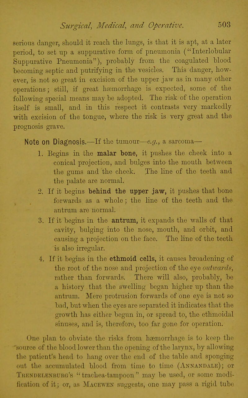 serious danger, should it reach the lungs, is that it is apt, at a later period, to set up a suppurative form of pneumonia (Interlobular Suppurative Pneumonia), probably from the coagulated blood becoming septic and putrifying in the vesicles. This danger, how- ever, is not so great in excision of the upper jaw as in many other operations; still, if great hfemorrhage is expected, some of the following special means maj' be adopted. The risk of the operation itself is small, and in this respect it contrasts very markedly with excision of the tongue, where the risk is very great and the prognosis grave. Note on Diagnosis.—If the tumour—e.g., a sarcoma— 1. Begins in the malar bone, it pushes the cheek into a conical projection, and bulges into the mouth between the gums and the cheek. The line of the teeth and the palate are normal. 2. If it begins behind the upper jaw, it pushes that bone forwards as a whole; the line of the teeth and the antrum are normal. 3. If it begins in the antrum, it expands the walls of that cavity, bulging into the nose, mouth, and orbit, and causing a projection on the face. The line of the teeth is also irregular. 4. If it begins in the ethmoid cells, it causes broadening of the root of the nose and projection of the eye outwards, rather than forwards. There will also, probably, be a history that the swelling began higher up than the antrum. Mere protrusion forwards of one eye is not so bad, but when the eyes are separated it indicates that the growth lias either begun in, or spread to, the ethmoidal sinuses, and is, therefore, too far gone for operation. One plan to obviate the risks from hseniorrhago is to keep the source of the blood lower than the opening of the larynx, by allowing the patient's head to hang over the end of the table and sponging out the accumulated blood from time to time (Annandale) ; or Trendelenburg's  trachea-tampoon  may be used, or some modi- fication of it; or, as Maceaven suggests, one may pass a rigid tube