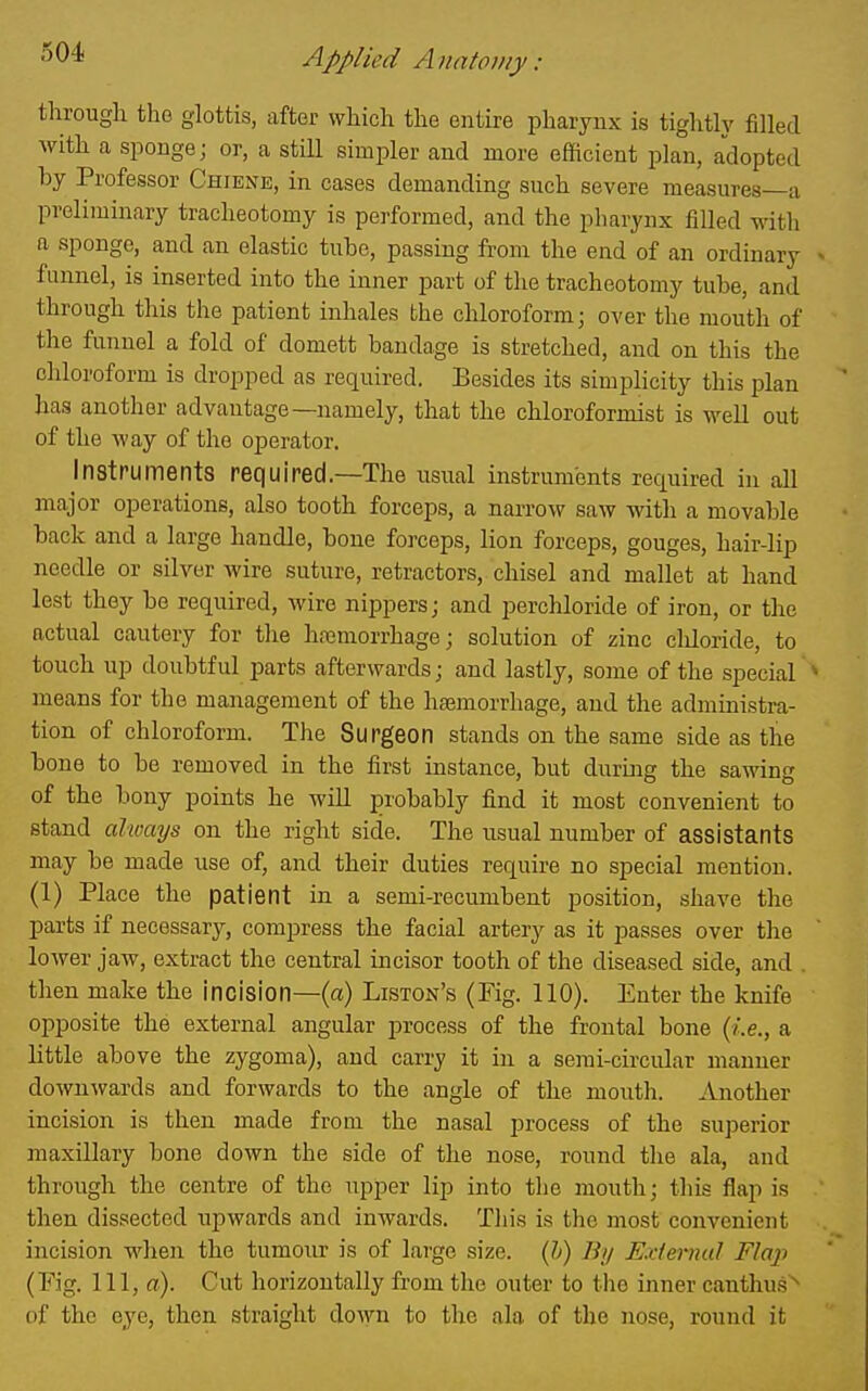 through the glottis, after which the entire pharynx is tightly filled with a sponge; or, a stiU simpler and more efficient plan, adopted by Professor Chiene, in cases demanding such severe measures—a preliminary tracheotomy is performed, and the pharynx filled with a sponge, and an elastic tube, passing from the end of an ordinary funnel, is inserted into the inner part of the tracheotomy tube, and through this the patient inhales the chloroform; over the mouth of the funnel a fold of domett bandage is stretched, and on this the chloroform is dropped as required. Besides its simplicity this plan has another advantage—namely, that the chloroformist is well out of the way of the operator. Instruments required.—The usual instruments required in all major operations, also tooth forceps, a narrow saw with a movable back and a large handle, bone forceps, lion forceps, gouges, hair-lip needle or silver Avire suture, retractors, chisel and mallet at hand lest they be required, wire nippers; and perchloride of iron, or tlie actual cautery for the hajmorrhage; solution of zinc chloride, to touch up doubtful parts afterwards; and lastly, some of the special means for the management of the hemorrhage, and the administra- tion of chloroform. The Surgeon stands on the same side as the bone to be removed in the first instance, but during the sawing of the bony points he will probably find it most convenient to stand always on the right side. The usual number of assistants may be made use of, and their duties require no special mention. (1) Place the patient in a semi-recumbent position, shave the parts if necessary, compress the facial artery as it passes over the lower jaw, extract the central incisor tooth of the diseased side, and . then make the incision—(a) Liston's (Fig. 110). Enter the knife opposite the external angular process of the frontal bone (i.e., a little above the zygoma), and carry it in a semi-circular manner downwards and forwards to the angle of the mouth. Another incision is then made from the nasal process of the superior maxillary bone down the side of the nose, round the ala, and through the centre of the upper lip into tlie mouth; this flap is then dissected upwards and inwards. This is the most convenient incision when the tumour is of large size. (?>) Bij E.dernul Flap (Fig. Ill, ffl). Cut horizontally from the outer to tlie inner canthu-s' of the eye, then straight down to the ala of the nose, round it