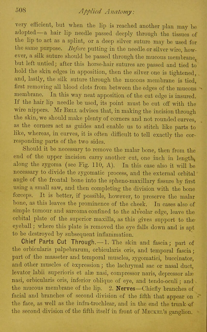 very efficient, but when the lip is reached another plan may he adopted—a hair lip needle passed deeply through the tissues of tlie lip to act as a splint, or a deep silver suture may be used for the same purpose. Before putting in the needle or silver wire, how- ever, a silk suture should be passed through the mucous membrane, but left untied; after this horse-hair sutures are passed and tied to hold the skin edges in apposition, then the silver one is tightened, and, lastly, the silk suture through the mucous membrane is tied, first removing all blood clots from between the edges of the mucous membrane. In this way neat apposition of the cut edge is insuj-ed. If the hair lip needle be used, its point must be cut off with the wire nippers. Mr Bell advises that, in making the incision through tlie skin, we should make plenty of corners and not rounded curves, as the corners act as guides and enable us to stitch like parts to like, whereas, in curves, it is often difficult to tell exactly the cor- responding parts of the two sides. Should it be necessary to remove the malar bone, then from the end of the upper incision carry another cut, one inch in length, along the zygoma (see Fig. 110, A). In this case also it will be necessary to divide the zygomatic process, and the external orbital angle of the frontal bone into the spheno-maxillary fissure by first using a small saw, and then completing the division Avith the bone forceps. It is better, if possible, however, to preserve the malar bone, as this leaves the prominence of the cheek. In cases also of simple tumour and sarcoma confined to the alveolar edge, leave the orbital plate of the superior maxilla, as this gives support to the eyeball; where this plate is removed the eye falls down and is apt to be destroyed by subsequent inflammation. Chief Parts Cut Through.—1. The skin and fascia; part of the orbicularis palpebrarum, orbicularis oris, and temporal fascia ; part of the masseter and temporal muscles, zygomatici, buccinator, and other muscles of Expression; the lachrymal sac or nasal duct, levator labii superioris et alae nasi, compressor naris, depressor alw nasi, orbicularis oris, inferior oblique of eye, and tendo-oculi; and • the mucous membrane of the lip. 2. Nerves—Chiefly branches of facial and branches of second division of the fifth that appear on the face, as well as the infra-trochlear, and in the end the trunk of the second division of the fifth itself in front of Mkckel's ganglion.