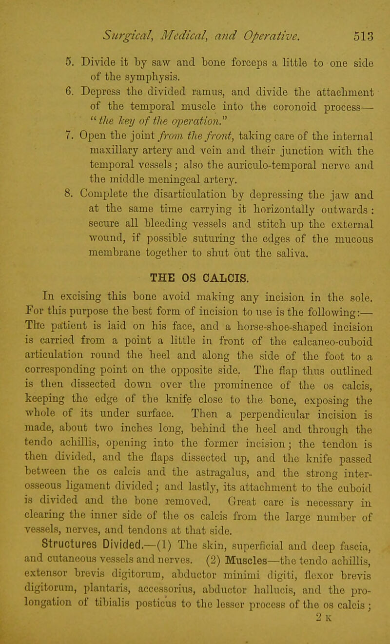 5. Divide it by saw and bone forceps a little to one side of the symphysis. 6. Depress the divided ramus, and divide the attachment of the temporal muscle into the coronoid process—  the hey of the oijeration. 7. Open the joint from the front, taking care of the internal maxillary artery and vein and their junction with the temporal vessels; also the auriculo-temporal nerve and the middle meningeal artery. 8. Complete the disarticulation by depressing the jaw and at the same time carr_ying it horizontally outwards : secure all bleeding vessels and stitch up the external wound, if possible suturing the edges of the mucous membrane together to shut out the saliva. THE OS GALOIS. In excising this bone avoid making any incision in the sole. Eor this purpose the best form of incision to use is the following:— The pa:tient is laid on his face, and a horse-shoe-shaped incision is carried from a point a little in front of the calcaneo-cuboid articulation round the heel and along the side of the foot to a corresponding point on the opposite side. The flap thus outlined is then dissected down over the prominence of the os calcis, keeping the edge of the knife close to the bone, exposing the whole of its under surface. Then a perpendicular incision is made, about two inches long, behind the heel and through the tendo achillis, opening into the former incision; the tendon is then divided, and the flaps dissected up, and the knife passed between the os calcis and the astragalus, and the strong inter- osseous ligament divided; and lastly, its attachment to the cuboid is divided and the bone removed. Great care is necessary in clearing the inner side of the os calcis from the large number of vessels, nerves, and tendons at that side. Structures Divided.—(1) The skin, superficial and deep fascia, and cutaneous vessels and nerves. (2) Muscles—the tendo achillis, extensor brevis digitorum, abductor minimi digiti, flexor brevis digitorum, plantaris, accessorius, abductor hallucis, and the pro- longation of tibialis posticus to the lesser process of the os calcis;