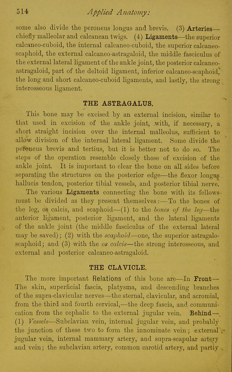 some also divide tlie peroueus longus and brevis. (3) Arteries— chiefly malleolar and calcanean twigs. (4) Ligaments—the superior calcaneo-cuboid, the internal calcaneo-cuboid, the superior calcaneo- scaphoid, the external calcaneo-astragaloid, the middle fasciculus of the external lateral ligament of the ankle joint, the posterior calcaneo- astragaloid, part of the deltoid ligament, inferior calcaneo-scaphoid, the long and short calcaneo-cuboid ligaments, and lastly, the strong interosseous ligament. THE ASTRAGALUS. This bone may be excised by an external incision, similar to that used in excision of the ankle joint, .with, if necessary, a sliort straight incision over the internal malleolus, sufficient to allow division of the internal lateral ligament. Some divide the pefoneus brevis and tertius, but it is better not to do so. The steps of the operation resemble closely those of excision of the ankle joint. It is important to clear the bone on all sides before separating the structures on the posterior edge—the flexor longus hallucis tendon, posterior tibial vessels, and posterior tibial nerve. The various Ligaments connecting the bone Avith its fellows- must be divided as they present themselves:-—To the bones of the leg, OS calcis, and scaphoid—(1) to the hones of the leg—the anterior ligament, posterior ligament, and the lateral ligaments of the ankle joint (the middle fasciculus of the external lateral may be saved); (2) with the scaphoid—one, the superior astragalo- scaphoid; and (3) with the as calcis—the strong interosseous, and external and posterior calcaneo-astragaloid. THE CLAVICLE. The more important Relations of this bone are—In Front— The skin, superficial fascia, platysma, and descending branches of the supra-clavicular nerves—the sternal, clavicular, and acromial, from the third and fourth cervical,—the deep fascia, and communi- cation from the cephalic to the external jugular vein. Behind— (1) Vessels—Subclavian vein, internal jugular vein, and probably the junction of these two to form the innominate vein; external> jugular vein, internal mammary artery, and supra-scapular artery and vein; the subclavian artery, common carotid artery, and partly