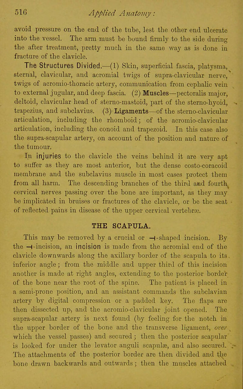 avoid pressure on the end of the tube, lest the other end ulcerate into the vessel. The arm must be bound firmly to the side during the after treatment, pretty much in the same way as Ls done in fracture of the clavicle. The structures Divided.—(1) Skin, superficial fascia, platysma, sternal, clavicular, and acromial twigs of supra-clavicular nerve, twigs of acromio-thoracic artery, communication from cephalic vein to external jugular, and deep fascia. (2) Muscles—pectoralis major, deltoid, clavicular head of sterno-mastoid, part of the sterno-hyoid, trapezius, and subclavius. (3) Ligaments—of the sterno-clavicular articulation, including the rhomboid; of the acromio-clavicular articulation, including the conoid and trapezoid. In this case also the supra-scapular artery, on account of the position and nature of the tumour. In injuries to the clavicle the veins behind it are very apt to suffer as they are most anterior, but the dense costo-coracoid membrane and the subclavius muscle in most cases protect them from all harm. Tlie descending branches of the third and fourth^ cervical nerves passing over the bone are important, as they may be implicated in bruises or fractures of the clavicle, or be the seat of reflected pains in disease of tlae upper cervical vertebrai. THE SCAPULA. This may be removed by a crucial or H-shaped incision. By the —i-incision, an incision is made from the acromial end of tlie clavicle downwards along the axillary border of the scapula to its. inferior angle; from the middle and upper third of this incision another is made at right angles, extending to tlie posterior border of the bone near the root of the spine. The patient is placed in a semi-prone position, and an assistant commands the subclavian artery by digital conipression or a padded Ivcy. The flaps are then dissected up, and the acromio-clavicular joint opened. The supra-scapular artery is next found (by feeling for the notch in the upper border of the bone and the transverse ligament, over _ which the vessel passes) and secured; then the posterior scapular is looked for under the levator anguli scapulae, and also secured. The attachments of the posterior border are tlien divided and the bone drawn backwards and outwards; then tlie muscles attached