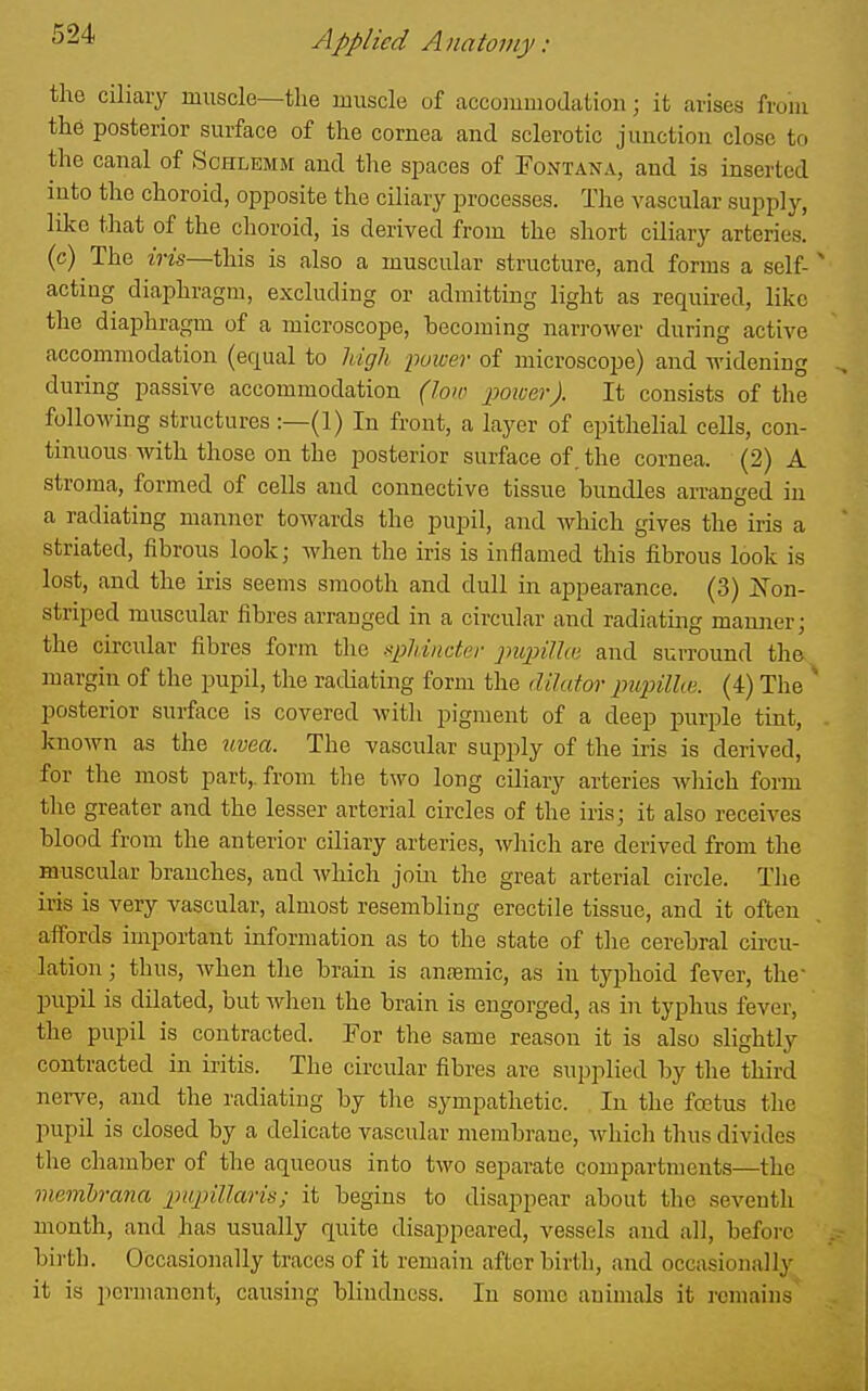 the ciliary muscle—the muscle of accoiumodation; it arises froiu the posterior surface of the cornea and sclerotic junction close to the canal of Schlemm and the spaces of Eontana, and is inserted into the choroid, opposite the ciliary processes. The vascular supply, like that of the choroid, is derived from the short ciliary arteries, (c) The iris—this, is also a muscular structure, and forms a self-' acting diaphragm, excluding or admitting light as required, like the diaphragm of a microscope, becoming narrower during active accommodation (equal to Idgh power of microscope) and widening during passive accommodation (low jMioerJ. It consists of the following structures :—(1) In front, a layer of epithelial cells, con- tinuous with those on the posterior surface of. the cornea. (2) A stroma, formed of cells and connective tissue bundles arranged in a radiating manner towards the pupil, and Avliich gives the iris a striated, fibrous look; when the iris is inflamed this fibrous look is lost, and the iris seems smooth and dull in appearance. (3) jS^on- stripcd muscular fibres arranged in a circular and radiating manner; the circular fibres form the spldncter pupUhi and surround the margin of the pupil, the radiating form the dilutor pupilke. (4) The ' posterior surface is covered with pigment of a deep purple tint, . known as the tivea. The vascular supply of the iris is derived, for the most part,, from the two long ciliary arteries which form the greater and the lesser arterial circles of the iris; it also receives blood from the anterior ciliary arteries, which are derived from the muscular branches, and which join the great arterial circle. The iiis is very vascular, almost resembling erectile tissue, and it often affords important information as to the state of the cerebral circu- lation ; thus, when the brain is anfemic, as in typhoid fever, the' pupil is dilated, but when the brain is engorged, as in typhus fever, the pupil is contracted. For the same reason it is also slightly contracted in iritis. The circular fibres are supplied by the third nerve, and the radiatiug by tlie sympathetic. In the foetus the pupil is closed by a delicate vascular membrane, which thus divides the chamber of the aqueous into two separate compartments—the membrana inipillaris; it begins to disappear about the seventh month, and has usually quite disappeared, vessels and all, before birth. Occasionally traces of it remain after birth, and occasionally it is permanent, causing blindness. In some animals it remains'