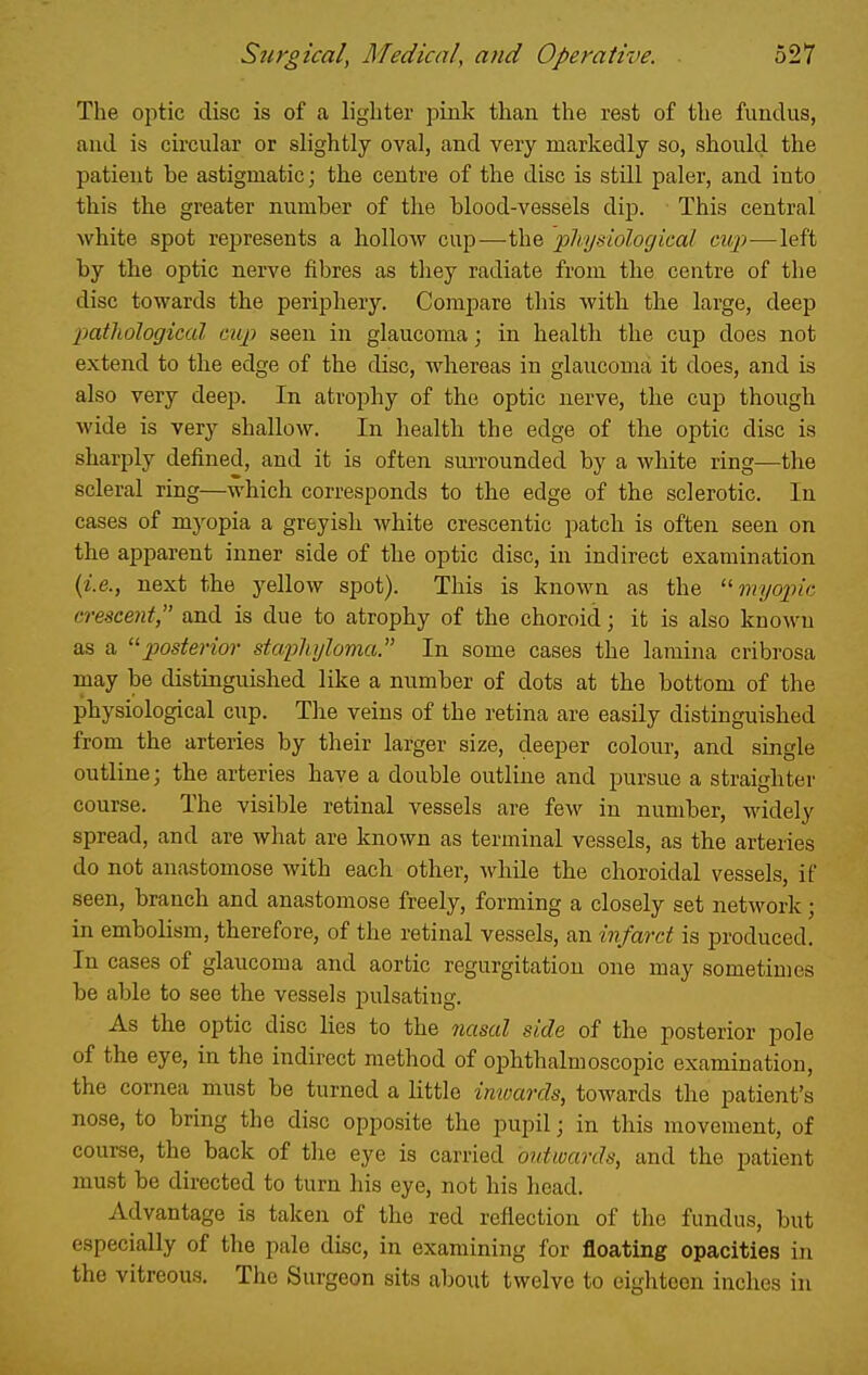 The optic disc is of a lighter pink than the rest of the fundus, and is circular or slightly oval, and very markedly so, shoidd the patient be astigmatic; the centre of the disc is still paler, and into this the greater number of the blood-vessels dip. This central white spot represents a hollow cup—the physiological cup—left by the optic nerve fibres as tliey radiate from the centre of the disc towards the periphery. Compare this with the large, deep patliological cup seen in glaucoma; in health the cup does not extend to the edge of the disc, whereas in glaucoma it does, and is also very deep. In atrophy of the optic nerve, the cup though wide is very shallow. In health the edge of tlie optic disc is sharply defined, and it is often siuTounded by a white ring—the scleral ring—which corresponds to the edge of the sclerotic. In cases of myopia a greyish white crescentic patch is often seen on the apparent inner side of the optic disc, in indirect examination {i.e., next the yellow spot). This is known as the ^'■myopic crescent, and is due to atrophy of the choroid; it is also known as a p)Osterio7- stcq^hylovia. In some cases the lamina cribrosa may be distingiiished like a number of dots at the bottom of the physiological cup. The veins of the retina are easily distinguished from the arteries by their larger size, deeper colour, and single outline; the arteries have a double outline and pursue a straighter course. The visible retinal vessels are few in number, widely spread, and are what are known as terminal vessels, as the arteries do not anastomose with each other, while the choroidal vessels, if seen, branch and anastomose freely, forming a closely set network; in embolism, therefore, of the retinal vessels, an infarct is produced. In cases of glaucoma and aortic regurgitation one may sometimes be able to see the vessels pulsating. As the optic disc lies to the 7msal side of the posterior pole of the eye, in the indirect method of ophthalmoscopic examination, the cornea must be turned a little inwards, towards the patient's nose, to bring the disc opposite the pupil; in this movement, of course, the back of the eye is carried outwards, and the patient must be directed to turn his eye, not his head. Advantage is taken of the red reflection of the fundus, but especially of the pale disc, in examining for floating opacities in the vitreous. The Surgeon sits about twelve to eighteen inches in