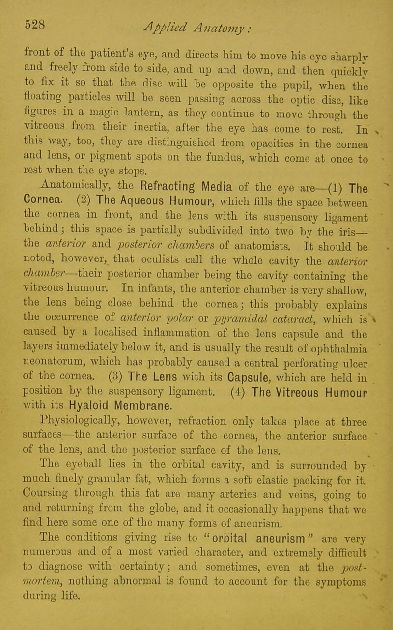 front of the patient's eye, and directs him to move his eye sharply and freely from side to side, and up and down, and then quickly to fix it so that the disc will be opposite the pupil, when the floating particles will be seen passing across the optic disc, like figures in a magic lantern, as they continue to move tlirough the vitreous from their inertia, after the eye has come to rest. In x this way, too, they are distinguished from opacities in the cornea and lens, or pigment spots on the fundus, which come at once to - rest when the eye stops. Anatomically, the Refracting Media of the eye are—(1) The Cornea. (2) Tlie Aqueous Humour, which fills the space between the cornea in front, and the lens with its suspensory ligament behind; this space is partially subdivided into two by the iris tlie anterior and posterior chambers of anatomists. It should be noted, however, that oculists call the whole cavity the anterior chamber—their posterior chamber being the cavity containing the vitreous humour. In infants, the anterior chamber is very shallow, the lens being close behind the cornea; this probably explains the occurrence of anterior polar ov pyramidal cataract, which is v caused by a localised inflammation of the lens capsule and the layers immediately below it, and is usually the result of ophthalmia ' neonatorum, Avhich has probably caused a central perforating ulcer of the cornea. (3) Tlie Lens with its Capsule, which are held in position by the suspensory ligament. (4) Tfie Vitreous Humour with its Hyaloid Membrane. Physiologically, however, refraction only takes place at three surfaces—the anterior surface of the cornea, the anterior surface ' of the lens, and the posterior surface of the lens. The eyeball lies in the orbital cavity, and is surrounded by much finely granular fat, which forms a soft elastic packing for it. Coursing through this fat are many arteries and veins, going to and returning from the globe, and it occasionally happens that we find here some one of the many forms of aneurism. The conditions giving rise to orbital aneurism are very numerous and of a most varied character, and extremely difficult to diagnose with certainty; and sometimes, even at the post- mortem, nothing abnormal is found to account for the symptoms during life.