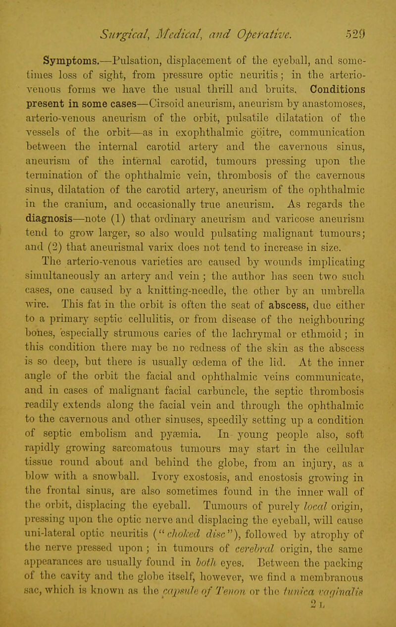 Symptoms.—Pulsation, disijlacement of the eyeball, and some- times loss of sight, from j^ressure optic neuritis; in the arterio- venous forms we have the usual thrill and bruits. Conditions present in some cases—Cirsoid aneurism, aneurism by anastomoses, arterio-veiious aneurism of the orbit, pulsatile dilatation of the vessels of the orbit—as in exophthalmic goitre, communication between the internal carotid artery and the cavernous sinus, aneurism of the internal carotid, tumours pressing upon the termination of the ophthalmic vein, thrombosis of the cavernous sinus, dilatation of the carotid arterj^, aneurism of the ophthalmic in the cranium, and occasionally true aneurism. As regards the diagnosis—note (1) that ordinary aneurism and varicose aneurism, tend to grow larger, so also would pulsating malignant tumours; and (2) that aneurismal varix does not tend to increase in size. Tlie arterio-venous varieties arc caused by woimds implicating simultaneously an artery and vein; the author lias seen two such cases, one caused by a knitting-needle, the other by an umbrella Avire. This fat in the orbit is often the seat of abscess, due either to a primary septic cellulitis, or from disease of the neighbouring bones, especially strumous caries of the lachrymal or ethmoid; in this condition there may be no redness of the skin as the abscess is so deep, but there is usually oedema of tlie lid. At the inner angle of the orbit the facial and ophthalmic veins communicate, and in cases of malignant facial carbuncle, the septic thrombosis readily extends along the facial vein and through the ophthalmic to the cavernous and other sinuses, speedily setting up a condition of septic embolism and pyemia. In young people also, soft rapidly growing sarcomatous tumours may start in the cellular tissue round about and behind the globe, from an injury, as a blow with a snoAvball. Ivory exostosis, and enostosis growing in the frontal sinus, are also sometimes found in the inner wall of the orbit, displacing the eyeball. Tumours of purely local origin, pressing upon the optic nerve and displacing the eyeball, will cause uni-lateral optic neuritis clioked disc), followed by atrophy of the nerve pressed upon ; in tumours of cevehtcd origin, the same appearances are usually found in hotli eyes. Between the packing of the cavity and the globe itself, however, we find a membranous sac, which is known as the mpside of Tenon or the fimka raginalid 0 I