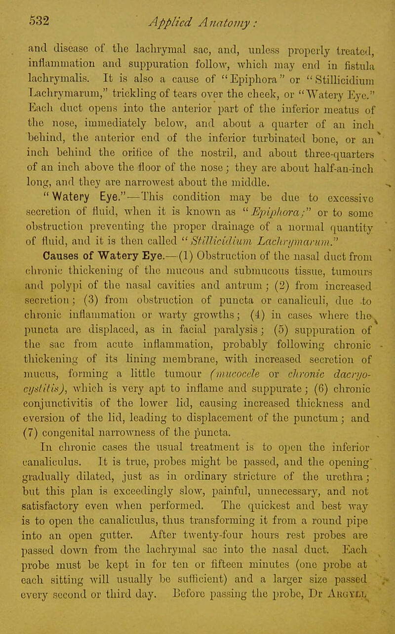 and disease of the laclnymal sac, and, unless properly treated, inflammation and suppuration follow, Avhich may end in fistula laclirymalis. It is also a cause of  Epiphora  or  Stillicidiuin Lachrymarum, trickling of tears over the cheek, or Watery I'^yc. Each duct opens into the anterior part of the inferior meatus of the nose, immediately below, and about a quarter of an incli behind, the anterior end of the inferior turbinated bone, or an ^ inch behind the orifice of the nostril, and about three-quarters of an inch above the floor of the nose; they are about haK-an-inch long, and they are narrowest about tlie middle.  Watery Eye.-—This condition may be due to excessive secretion of fluid, when it is known as  Epqihora; or to some obstruction preventing the proper drainage of a normal quantity of Htud, and it is then called  StiUicidium Lachri/maniDi. Causes of Watery Eye.—(1) Obstruction of the nasal duct from chronic thickening of the mucous and submucous tissue, tumours aiul polyi)i of the nasal cavities and antrum ; (2) from increased secretion; (-3) from obstruction of puncta or canaliculi, due to chronic inflammation or warty growths; (i) in cases where tho^ jmncta are displaced, as in facial paralysis; (.5) suppuration of the sac from acute inflammation, probably following chronic • thickening of its lining membrane, with increased secretion of mucus, forming a little tumour (mucocde or chronic dacnjo- cyslitU), which is very apt to inflame and suppurate; (6) chronic conjunctivitis of the lower lid, causing increased thickness and eversiou of the lid, leading to displacement of the punctum; and (7) congenital narrowness of the puncta. In chronic cases the usual treatment is to open the inferior canaliculus. It is true, probes might be passed, and the opening' gradually dilated, just as in ordinary stricture of the urethra; but this plan is exceedingly slow, painful, unnecessaiy, and not satisfactory even when performed. The quickest and best waj'- is to open the canaliculus, thus transforming it from a round pipe into an open gutter. After twenty-four hours rest probes are passed do^vn from the lachrymal sac into the nasal duct. Ivich probe must be kept in for ten or fifteen minutes (one probe at each sitting will usually be sutticient) and a larger size passed every second or third day. Eeforc passing the probe, Dr Ahuyll^