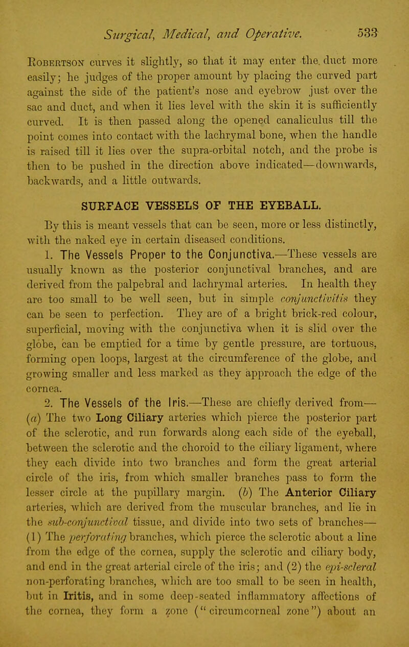 EoBERTSON curves it slightly, so that it may enter the. duct more easily; he judges of the proper amount by placing the curved part against the side of the patient's nose and eyebrow just over the sac and duct, and when it lies level with the skin it is sufficiently curved. It is then passed along the opened canaliculus till the point comes into contact with the lachrymal bone, when the handle is raised till it lies over the supra-orbital notch, and the probe is then to be pushed in the direction above indicated—downwards, backAvards, and a little outwards. SURFACE VESSELS OF THE EYEBALL. By this is meant vessels that can be seen, more or less distinctly, with the naked eye in certain diseased conditions. 1. The Vessels Proper to the Conjunctiva.—These vessels are usually known as the posterior conjunctival branches, and are derived from the palpebral and lachrymal arteries. In health they are too small to be well seen, but in simple conjunctivitis they can be seen to perfection. They are of a bright brick-red colour, superficial, moving with the conjunctiva when it is slid over the globe, can be emptied for a time by gentle pressure, are tortuous, forming open loops, largest at the circumference of the globe, and growing smaller and less marked as they approach the edge of the cornea. 2. The Vessels of the Iris.—These are chiefly derived from— («) The two Long Ciliajy arteries which pierce the posterior part of the sclerotic, and run forwards along each side of the eyeball, between the sclerotic and the choroid to the ciliary ligament, where they each divide into two branches and form the great arterial circle of the iris, from which smaller branches pass to form the lesser circle at the pupillary margin, (h) The Anterior Ciliary arteries, which are derived from the muscular branches, and lie in the mh-conjunctivul tissue, and divide into two sets of branches— (1) The perforating hranches, Avhich pierce the sclerotic about a line from the edge of the cornea, supply the sclerotic and ciliary body, and end in the great arterial circle of the iris; and (2) the ejn-scleral non-perforating branches, which are too small to be seen in health, but in L:ltis, and in some deep-seated inflammatory aflcctions of the cornea, they form a zone ( circumcorneal zone) about an