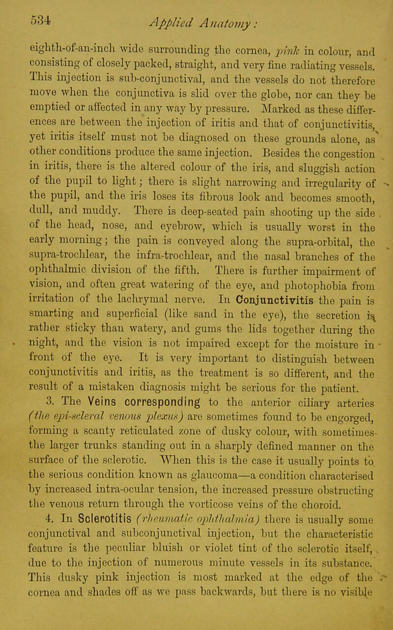 eighth-of-an-incli wde surrounding the cornea, X'^nh in colour, and consisting of closely packed, straight, and very fine radiating vessels. This injection is sub-conjunctival, and the vessels do not therefore move when the conjunctiva is slid over the globe, nor can they be emptied or aifected in any way by pressure. Marked as these differ- ences are between the injection of iritis and that of conjunctivitis, yet iritis itself must not be diagnosed on these grounds alone, as^ otlier conditions produce the same injection. Besides the congestion in iritis, there is the altered colour of the iris, and sluggish action of the pupil to hght; there is slight narroAving and irregularity of the pupil, and the iris loses its fibrous look and becomes smooth, dull, and muddy. There is deep-seated pain shooting up the side . of the head, nose, and eyebrow, which is usually worst in the early morning; the pain is conveyed along the supra-orbital, the supra-troclilear, the infra-troclilear, and the nasal branches of the ophthalmic division of the fifth. There is further impairment of vision, and often great watering of the eye, and photophobia from irritation of the laclirymal nerve. In Conjunctivitis the pain is smarting and superficial (lilce sand in the eye), the secretion ratlier sticky than watery, and gums the lids together during the night, and the vision is not impaired except for the moisture in • front of the eye. It is very important to distinguish between conjunctivitis and iritis, as the treatment is so difi'erent, and the result of a mistalcen diagnosis might be serious for the patient. 3. The Veins corresponding to the anterior ciliary arteries (the episcleral vemus plexus) are sometimes found to be engorged, forming a scanty reticulated zone of dusky colour, with sometimes- the lai'ger trunks standing out in a sharply defined manner on the surface of the sclerotic. When this is the case it usually points to the serious condition known as glaucoma—a condition characterised by increased intra-ocular tension, the increased pressure obstructing the venous return through the vorticose veins of the choroid. 4. In Sclerotitis (rheumatic ophthalmia) there is usually some conjunctival and subconjunctival injection, but the characteristic feature is the peculiar bluish or violet tint of the sclerotic itself, , due to the injection of numerous minute vessels in its substance. This dusky pink injection is most marked at the edge of tlie cornea and shades off as we pass backwards, but there is no visible
