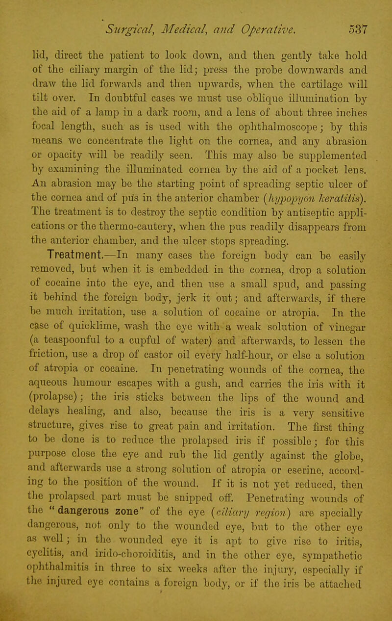 lid, direct the patient to look down, and then gently take hold of the ciliary margin of the lid; press the probe downwards and draw the lid forwards and then upwards, when the cartilage will tilt over. In doubtful cases we must use oblique illumination by the aid of a lamp in a dark roo?n, and a lens of about three inches focal length, such as is used with the ophthalmoscope; by this means we concentrate the light on the cornea, and any abrasion or opacity will be readily seen. This may also be supplemented by examining the illuminated cornea by the aid of a pocket lens. An abrasion may be the starting point of spreading septic ulcer of the cornea and of pus in the anterior chamber {liypopijon Iceratitis). The treatment is to destroy the septic condition by antiseptic appli- cations or the thermo-caiitery, when the pus readily disappears from the anterior chamber, and the ulcer stops spreading. Treatment.—In many cases the foreign body can be easily removed, but when it is embedded in the cornea, drop a solution of cocaine into the eye, and then use a small spud, and passing it behind the foreign body, jerk it out; and afterwards, if there be much ii-ritation, use a solution of cocaine or atropia. In the case of quicklime, wash the eye with a weak solution of vinegar (a teaspoonful to a cupful of water) and afterwards, to lessen the friction, use a drop of castor oil every half-hour, or else a solution of atropia or cocaine. In penetrating wounds of the cornea, the aqueous humour escapes with a gush, and carries the iris with it (prolapse); the iris sticks between the lips of the wound and delays healing, and also, because the iris is a very sensitive structure, gives rise to great pain and irritation. The first thing to be done is to reduce the prolapsed iris if possible; for this purpose close the eye and rub the lid gently against the globe, and afterwards use a strong solution of atropia or eserine, accord- ing to the position of the wound. If it is not yet reduced, then the prolapsed part must be snipped off. Penetrating wounds of the  dangerous zone of the eye {ciliary region) are specially dangerous, not only to the wounded eye, but to the other eye as well; in the wounded eye it is apt to give rise to iritis, cyclitis, and irido-choroiditis, and in the other eye, sympathetic ophthalmitis in three to six weeks after the injury, especially if the injured eye contains a foreign body, or if the iris be attached