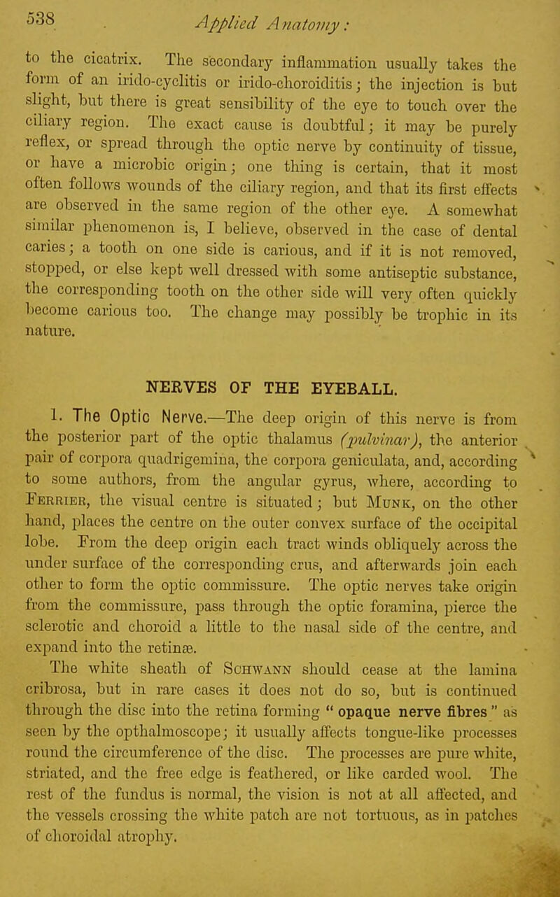 to the cicatrix. The secondary inflammation usually takes the form of an irido-cyclitis or irido-choroiditis; the injection is but slight, iDut there is great sensibility of the eye to touch over the ciliary region. The exact cause is doubtful; it may be purely reflex, or spread through the optic nerve by continuity of tissue, or have a microbic origin; one thing is certain, that it most often follows wounds of the ciliary region, and that its iirst eflects are observed in the same region of the other ej^e. A somewhat similar phenomenon is, I believe, observed in the case of dental caries; a tooth on one side is carious, and if it is not removed, stopped, or else kept well dressed with some antiseptic substance, the corresponding tooth on the other side will very often quickly Ijecome carious too. The change may possibly be trophic in its nature. NERVES OF THE EYEBALL. 1. The Optic Nerve.—The deep origin of this nerve is from the posterior part of the optic thalamus (imlvinar), the anterior pair of corpora quadrigemina, the corpora geniculata, and, according to some authors, from the angular gyrus, where, accordiug to Ferrier, the visual centre is situated; but Munk, on the other hand, places the centre on the outer convex surface of the occipital lobe. From the deep origin each tract Avinds obliquely across the under surface of the corresponding crus, and afterwards join each other to form the optic commissure. The optic nerves take origiri from the commissure, pass through the optic foramina, pierce the sclerotic and choroid a little to the nasal side of the centre, and expand into the retinse. The white sheath of Schwann should cease at the lamina cribrosa, but in rare cases it does not do so, but is continued through the disc into the retina forming  opacLue nerve fibres  as seen by the opthalmoscope; it usually affects tongue-like jjrocesses round the circumference of the disc. The processes are pure white, striated, and the free edge is feathered, or like carded wool. The rest of the fundus is normal, the vision is not at all affected, and the vessels crossing the white patch are not tortuous, as in patches of choroidal atrophj'.