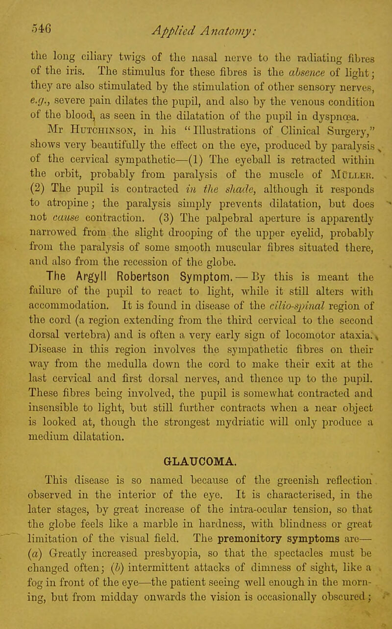 54G the long ciliaiy twigs of tke nasal nerve to the radiating filjres of the iris. The stimulus for these fibres is the absence of light; they are also stimulated by the stimulation of other sensory nerves, e.(7., severe pain dilates the pujDil, and also by the venous condition of the blood, as seen in the dilatation of the pupil in dyspnoea. Mr Hutchinson, in his Illustrations of Clinical Surgery, shows very beautifully the effect on the eye, produced by paralysis ^ of the cervical sympathetic—(1) The eyeball is retracted within the orbit, probably from paralysis of the muscle of MOllek. (2) The pupil is contracted in the shade, although it responds to atropine; the paralysis simply prevents dilatation, but does not cause contraction. (3) The palpebral aperture is apparently narrowed from the slight drooping of the upper eyehd, probably from the paralysis of some smooth muscular fibres situated there, and also from the recession of tlie globe. The Argyll Robertson Symptom. — By this is meant the failure of the pupil to react to light, while it still alters with accommodation. It is found in disease of the cilio-sjnnal region of the cord (a region extending from the third cervical to the second dorsal vertebra) and is often a. very early sign of locomotor ataxia. ^ Disease in this region involves the sympathetic fibres on their way from the medulla down the cord to make their exit at the last cervical and first dorsal nerves, and thence up to the pupil. These fibres being involved, the pupil is somewhat contracted and insensible to light, but still further contracts when a near object is looked at, though the strongest mydriatic will only produce a medium dilatation. GLAUCOMA. This disease is so named because of the greenish reflection observed in the interior of the eye. It is characterised, in the later stages, by great increase of the intra-ocular tension, so that the globe feels lilce a marble in hardness, with blindness or great limitation of the visual field. The premonitory symptoms arc— (a) Greatly increased presbyoiDia, so that the spectacles must be changed often; (h) intermittent attacks of dimness of sight, like a fog in front of the eye—the patient seeing well enough in the morn- ing, but from midday ouM'ards the vision is occasionally obscured;