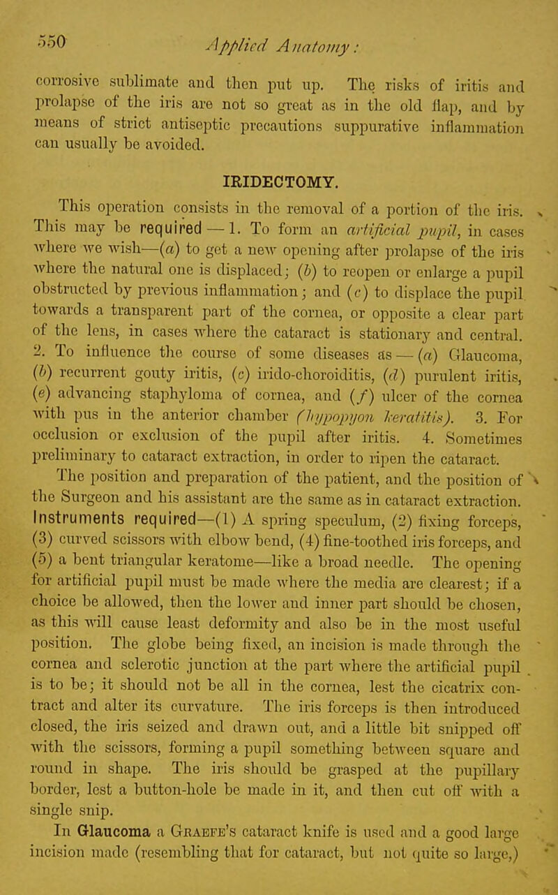 o50 - ////ied A lint01 ny : corrosive sublimate and then put up. The risks of iritis and prolapse of the iris are not so great as in the old Hap, and by means of strict antiseptic precautions suppurative inflammation can usually be avoided. IRIDECTOMY. This operation consists in the removal of a portion of the iris. This may be required —1. To form an arUficial pupil, in cases where we wish—(a) to get a new opening after prolapse of the iiis where the natural one is displaced; {b) to reopen or enlarge a pupil obstructed by previous inflammation; and (c) to displace the pupil towards a transparent part of the cornea, or opposite a clear part of the lens, in cases where the cataract is stationary and central. 2. To influence the course of some diseases as — («) Glaucoma, {!)) recurrent gouty iritis, (c) irido-choroiditis, {d) purulent iritis, (e) advancing staphyloma of cornea, and (/) ulcer of the cornea with pus in the anterior chamber (hyiwpyon l-eraiith). 3. For occlusion or exclusion of the pupil after iritis. 4. Sometimes preliminary to cataract extraction, in order to ripen the cataract. The position and preparation of the patient, and the position of the Surgeon and his assistant are the same as in cataract extraction. Instruments required—(l) A spring speculum, (2) fixing forceps, (3) curved scissors with elbow bend, (4) fine-toothed iris forceps, and (5) a bent triangular keratome—like a broad needle. The opening for artificial pupil must be made where the media are clearest; if a choice be allowed, then the lower aud inner part should be chosen, as this -nail cause least deformity and also be in the most useful position. The globe being fixed, an incision is made through the cornea and sclerotic junction at the part where the artificial pupil is to be; it should not be all in the cornea, lest the cicatrix con- tract and alter its curvature. The iris forceps is then introduced closed, the iris seized and drawn out, and a little bit snipped off with the scissors, forming a pupil something between square aud round in shape. The iris should be grasped at the pupillary border, lest a button-hole be made in it, and then cut off with a single snip. In Glaucoma a Graefe's cataract knife is used and a good larjrc incision made (resembling that for cataract, but not quite so large,)