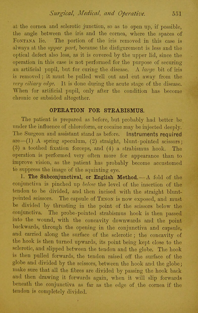 at the cornea and sclerotic junction, so as to open up, if possible, the angle between the iris and the cornea, where the spaces of FoxTANA lie. The portion of the iris removed in this case is always at the ujiper part, because the disfigurement is less and the optical defect also less, as it is covered by the upper lid, since the operation in this case is not performed for the purpose of securing an artificial pupil, but for curing the disease. A large bit of iris is removed; it must be pulled well out and cut away from the very ciliary edge. It is done during the acute stage of the disease. When for artificial pupil, only after the condition has become chronic or subsided altogether. OPEEATION FOR STRABISMUS. The patient is prepared as before, but probably had better be under the influence of chloroform, or cocaine may be injected deeply. The Surgeon and assistant stand as before. Instruments required are—(1) A spring speculum, (2) straight, blunt-pointed scissors; (3) a toothed fixation forceps, and (4) a strabismus hook. The operation is performed very often more for appearance than to improve vision, as the patient has probably become accustomed to suppress the image of the squinting eye. 1. The Subconjunctival, or English Method. —A fuld of the conjunctiva is pinched up below the level of the insertion of the tendon to be divided, and then incised with the straight blunt- pointed scissors. The capsule of Tenon is now exposed, and must be divided by thrusting in the point of the scissors below the conjunctiva. The probe-pointed strabismus hook is then passed into the wound, with the concavity downwards and the point backwards, through the opening in the conjunctiva and capsule, and carried along the surface of the sclerotic; the concavity of the hook is then turned upwards, its point being kept close to the sclerotic, and slipped between the tendon and the globe. The hook is then pulled forwards, the tendon raised off the surface of the globe and divided by the scissors, between the hook and the globe; make sure that all the fibres are divided by passing the hook back and then drawing it forwards again, when it will slip forwards beneath the conjunctiva as far as the edge of the cornea if the tendon is completely divided.