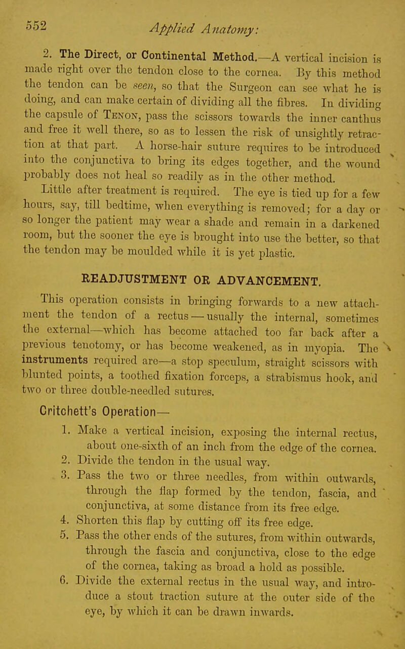 2. The Direct, or Continental Method.—A vertical incision is made right over the tendon close to the cornea. By this method the tendon can be see?;, so that the Surgeon can see Avhat he is doing, and can make certain of dividing all the fibres. In dividing the capsule of Tenon, pass the scissors towards the inner canthus and free it well there, so as to lessen the risk of unsightly retrac- tion at that part. A horse-hair suture requires to be introduced into the conjunctiva to bring its edges together, and the wound probably does not heal so readily as in the other method. Little after treatment is required. The eye is tied up for a few hours, say, till bedtime, when everything is removed; for a day or so longer the patient may wear a shade and remain in a darkened room, but the sooner the eye is brought into use the better, so that the tendon may be moulded while it is yet plastic. READJUSTMENT OR ADVANCEMENT. This operation consists in bringing forwards to a new attacli- ment the tendon of a rectus — usually the internal, sometimes the external—which has become attached too far back after a previous tenotomy, or has become weakened, as in myopia. The instruments required are—a stop speculum, straight scissors with blunted points, a toothed fixation forceps, a strabismus hook, and two or three double-needled sutures. Critchett's Operation— 1. Make a vertical incision, exposing the internal rectus, about one-sixth of an inch from the edge of the cornea. 2. Divide the tendon in the usual way. 3. Pass the two or three needles, from within outwards, through the flap formed by the tendon, fascia, and conjunctiva, at some distance from its free edge. 4. Shorten this flap by cutting off its free edge. 5. Pass the other ends of the sutures, from within outwards, through the fascia and conjunctiva, close to the edge of the cornea, taking as broad a hold as possible. 6. Divide the external rectus in the usual way, and intro- duce a stout traction suture at the outer side of the eye, by which it can be drawn inwards.