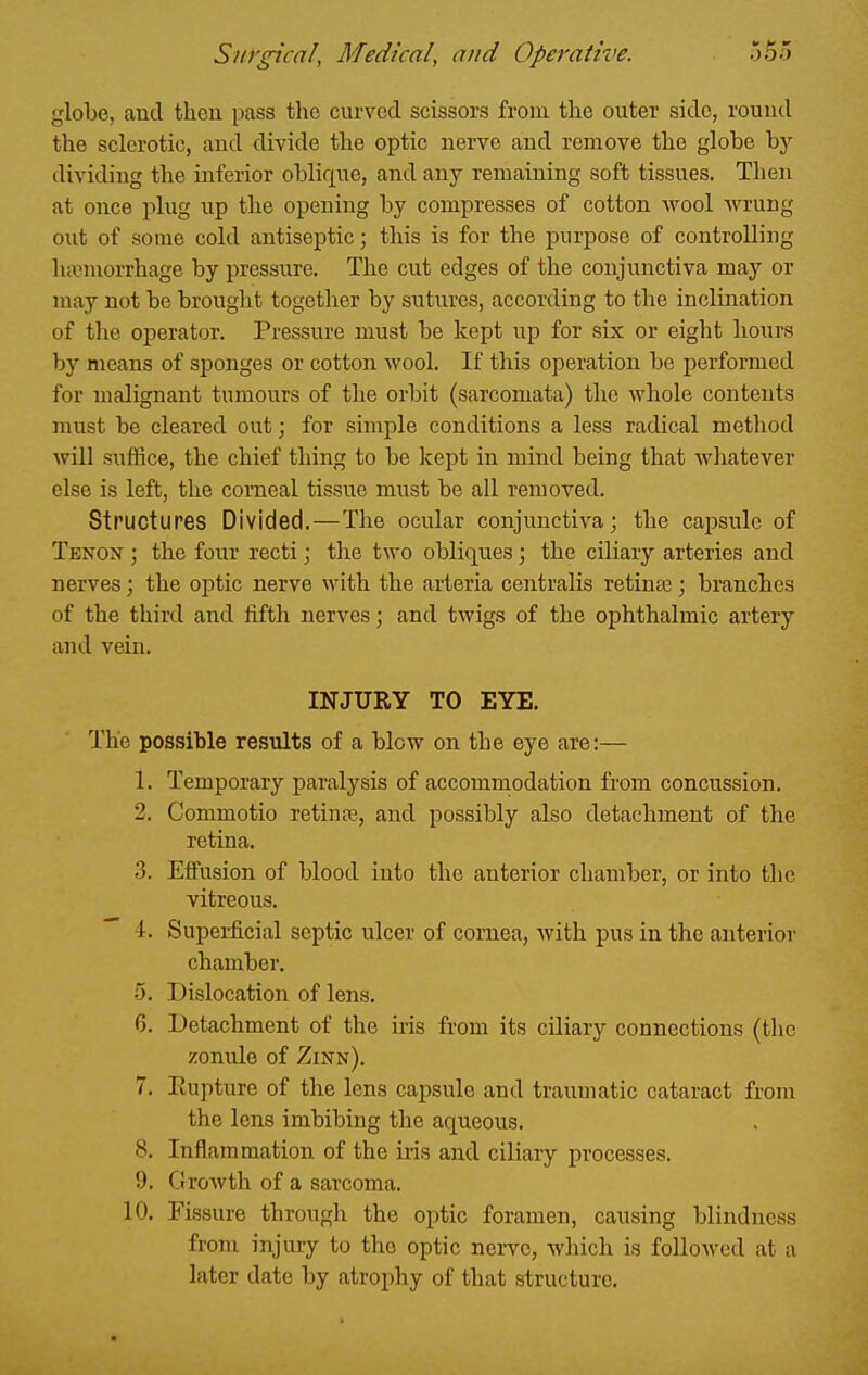 globe, and then pass the curved scissors from the outer side, rouud the sclerotic, and divide the optic nerve and remove the globe by dividing the inferior oblique, and any remaining soft tissues. Then at once plug up the opening by compresses of cotton wool wrung out of some cold antiseptic; this is for the purpose of controlling ha3morrhage by pressure. The cut edges of the conjunctiva may or may not be brought together by sutures, according to the inclination of the operator. Pressure must be kept up for six or eight hours by means of sponges or cotton wool. If this operation be performed for malignant tumours of the orbit (sarcomata) the whole contents must be cleared out; for simple conditions a less radical method will suffice, the chief thing to be kept in mind being that whatever else is left, the corneal tissue must be all removed. Structures Divided.—The ocular conjunctiva; the capsule of Tenon ; the four recti; the two obliques; the ciliary arteries and nerves; the optic nerve with the arteria centralis retinaj; branches of the third and fifth nerves; and twigs of the ophthalmic artery and vein. INJURY TO EYE. The possible results of a blow on the eye are:— 1. Temporary paralysis of accommodation from concussion. 2. Commotio retinfe, and possibly also detachment of the retina. 3. Effusion of blood into the anterior chamber, or into the vitreous.  4. Superficial septic ulcer of cornea, with pus in the anterior chamber. 5. Dislocation of lens. 6. Detachment of the iris from its ciliary connections (the zonule of Zinn). 7. liupture of the lens capsule and traumatic cataract from the lens imbibing the aqueous. 8. Inflammation of the iris and ciliary processes. 9. Growth of a sarcoma. 10. Fissure through the optic foramen, causing blindness from injury to the optic nerve, which is followed at a later date by atrophy of that structure.