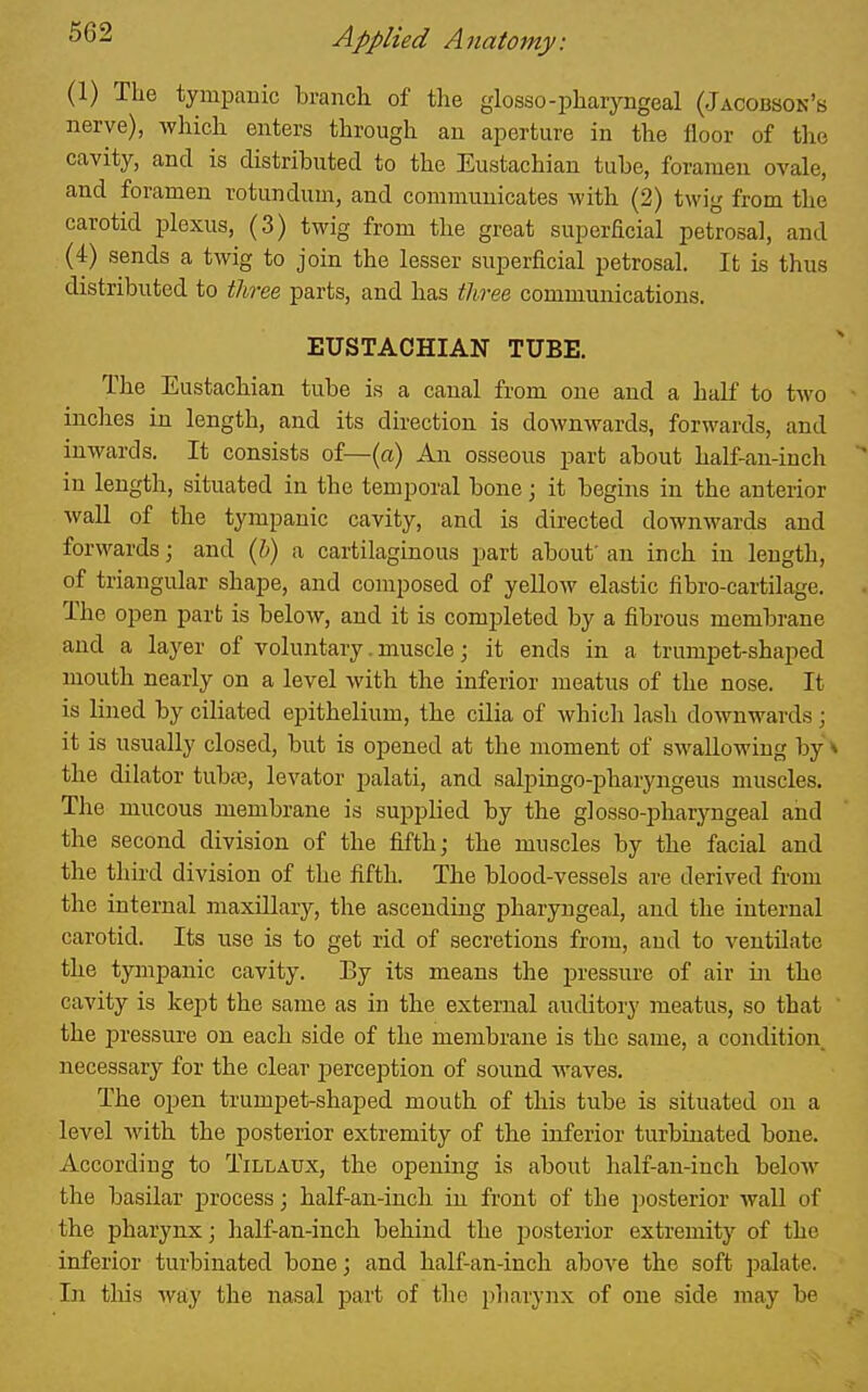 (1) The tympanic branch of the glosso-pharyngeal (Jacobson's nerve), wliich enters through au aperture in the lloor of the cavity, and is distributed to the Eustachian tube, foramen ovale, and foramen rotundum, and communicates with (2) twig from the carotid plexus, (3) twig from the great superEcial petrosal, and (4) sends a twig to join the lesser superficial petrosal. It is thus distributed to tlwee parts, and has three communications. EUSTACHIAN TUBE. The Eustachian tube is a canal from one and a half to two • inches in length, and its direction is downwards, forwards, and inwards. It consists of—(a) An osseous part about half-an-inch ' in length, situated in the temporal bone; it begins in the anterior wall of the tympanic cavity, and is directed downwards and forwards; and ih) a cartilaginous part about' an inch in length, of triangular shape, and composed of yeUow elastic fibro-cartilage. The open part is below, and it is completed by a fibrous membrane and a layer of voluntary. muscle; it ends in a trumpet-shaped mouth nearly on a level with the inferior meatus of the nose. It is lined by ciliated epithelium, the cilia of which lash downwards; it is usually closed, but is opened at the moment of swallowing by ^ the dilator tubse, levator palati, and salpingo-pharyngeus muscles. The mucous membrane is supplied by the glosso-pharyngeal and the second division of the fifth; the muscles by the facial and the third division of the fifth. The blood-vessels are derived from the internal maxillary, the ascending pharyngeal, and the internal carotid. Its use is to get rid of secretions from, and to ventilate the tympanic cavity. Ey its means the pressure of air in the cavity is kept the same as in the external auditory meatus, so that ' the pressure on each side of the membrane is the same, a condition, necessary for the clear perception of sound waves. The ojjen trumpet-shaped mouth of this tube is situated on a level with the posterior extremity of the inferior turbinated bone. According to Tillaux, the opening is about half-an-inch below the basilar process; half-an-inch in front of the posterior wall of the pharynx; half-an-inch behind the posterior extremity of the inferior turbinated bone; and half-an-inch above the soft palate. In tliis way the nasal part of the pharynx of one side may be