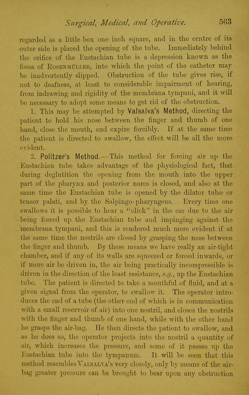 rogartletl as a little box one inch square, and in tlie centre of its outer side is placed the opening of the tube. Immediately behind the orifice of the Eustachian tube is a depression known as the fossa of EosENMULLER, into which the point of the catheter may be inadvertently slipped. Obstruction of the tube gives rise, if not to deafness, at least to considerable impairment of hearing, from indrawing and rigidity of the membr'ana tympani, and it will be necessary to adopt some means to get rid of the obstruction. 1. This may be attempted by Valsalva's Method, dii-ecting the patient to hold his nose between the finger and thumb of one hand, close the mouth, and expire forcibly. If at the same time the patient is directed to swallow, the effect will be all the more t'vident. 2. Politzer's Method.—This method for forcing air up the Eustachian tube takes advantage of the physiological fact, that during deglutition the opening from the mouth into the upper part of the pharynx and posterior nares is closed, and also at the same time the Eustachian tube is opened by the dilator tubsc or tensor palati, and by the Salpingo-pharyngeus. Every time one swallows it is possible to hear a click in the ear due to the air being forced up the Eustachian tube and impinging against the meuibraua tympani, and this is rendered much more evident if at the same time the nostrils are closed by grasping the nose between the finger and thumb. By these means we have really an air-tight chamber, and if any of its walls are squeezed or forced inwards, or if more air be driven in, the air being practically incompressible is driven iu the direction of the least resistance, e.g., up the Eustachian tube. The patient is directed to take a mouthful of fluid, and at a given signal from the operator, to swallow it. The operator intro- duces the end of a tube (the other end of which is iu communication with a small reservoir of air) into one nostril, and closes the nostrils with the finger and thumb of one hand, while with tlie other hand he grasps the air-bag. He then directs the patient to swallow, and as ho does so, the operator projects into the nostril a cpiautity of air, which increases the pressure, and some of it passes uj) the I'Aistachian tube into the tynipauuni. It will be seen that this method resembles Valsalva's very closely, only by means of the air- bag greater pressure can be brought to bear upon any obstruction