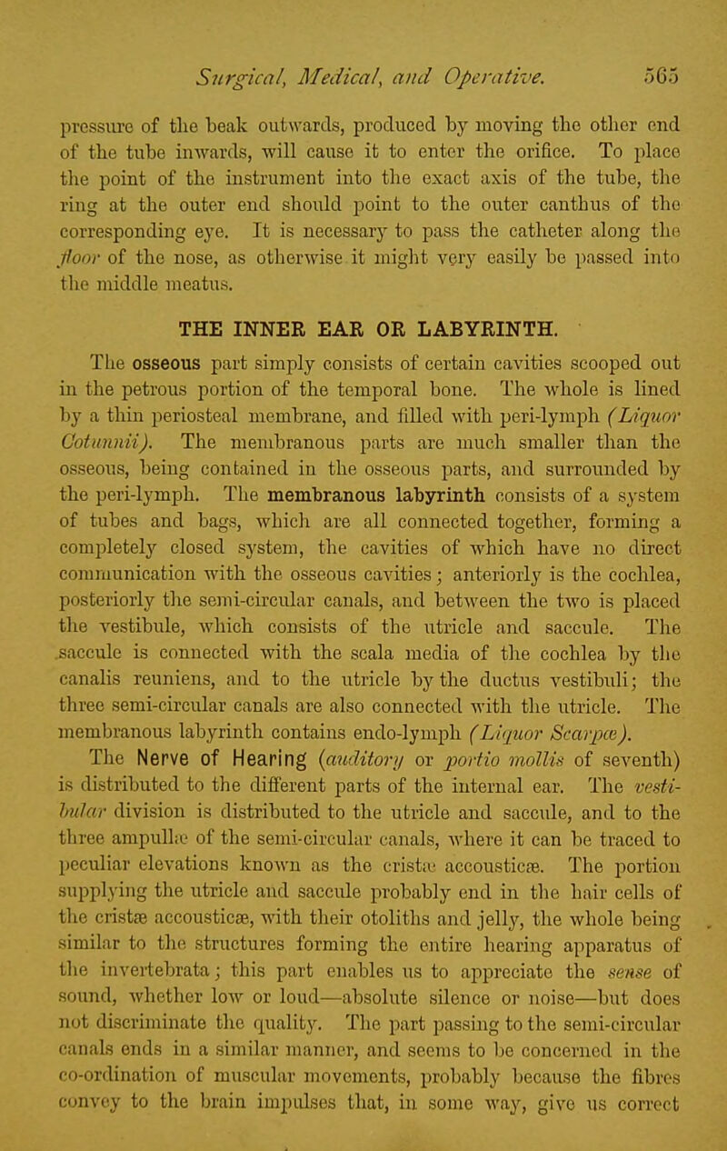 pressure of tlie beak outwards, produced by moving the other end of the tube inwards, will cause it to enter the orifice. To place the point of the instrument into the exact axis of the tube, the ring at the outer end should point to the outer canthus of the corresponding eye. It is necessary to pass the catheter along the ■floor of the nose, as otherwise it might very easily be passed into the middle meatus. THE INNER EAR OR LABYRINTH. The osseous part simply consists of certain cavities scooped out in the petrous portion of the temporal bone. The whole is lined by a thin periosteal membrane, and filled with peri-lymph (Liquor Cotunnii). The membranous parts are much smaller than the osseons, being contained in the osseous parts, and surrounded by the peri-lymph. The membranous labyrinth consists of a system of tubes and bags, which are all connected together, forming a completely closed system, the cavities of which have no direct comruunication with the osseous cavities; anteriorly is the cochlea, posteriorly the semi-circular canals, and between the two is placed tlie vestibule, which consists of the utricle and saccule. The saccule is connected with the scala media of the cochlea by the canalis reuniens, and to the utricle by the ductus vestibuli; the three semi-circular canals are also connected with the utricle. The membranous labyrinth contains endo-lymph (Liquor ScarjpcG). The Nerve of Hearing (auditori/ or j^ortio mollis of seventh) is distributed to the different parts of the internal ear. The vesti- hular division is distributed to the utricle and saccide, and to the three ampullic of the semi-circular canals, Avhere it can be traced to peculiar elevations known as the crist!L^ accousticse. The portion supplying the utricle and saccule probably end in the hair cells of the cristse accousticae, with their otoliths and jelly, the whole being similar to the structures forming the entire hearing apparatus of the invertebrata; this part enables us to appreciate the sense of sound, whether low or loud—absolute silence or noise—but does not discriminate the quality. The part passing to the semi-circular canals ends in a similar manner, and seems to be concerned in the co-ordination of muscular movements, probably because the fibres convey to the brain impulses that, in some way, give us correct