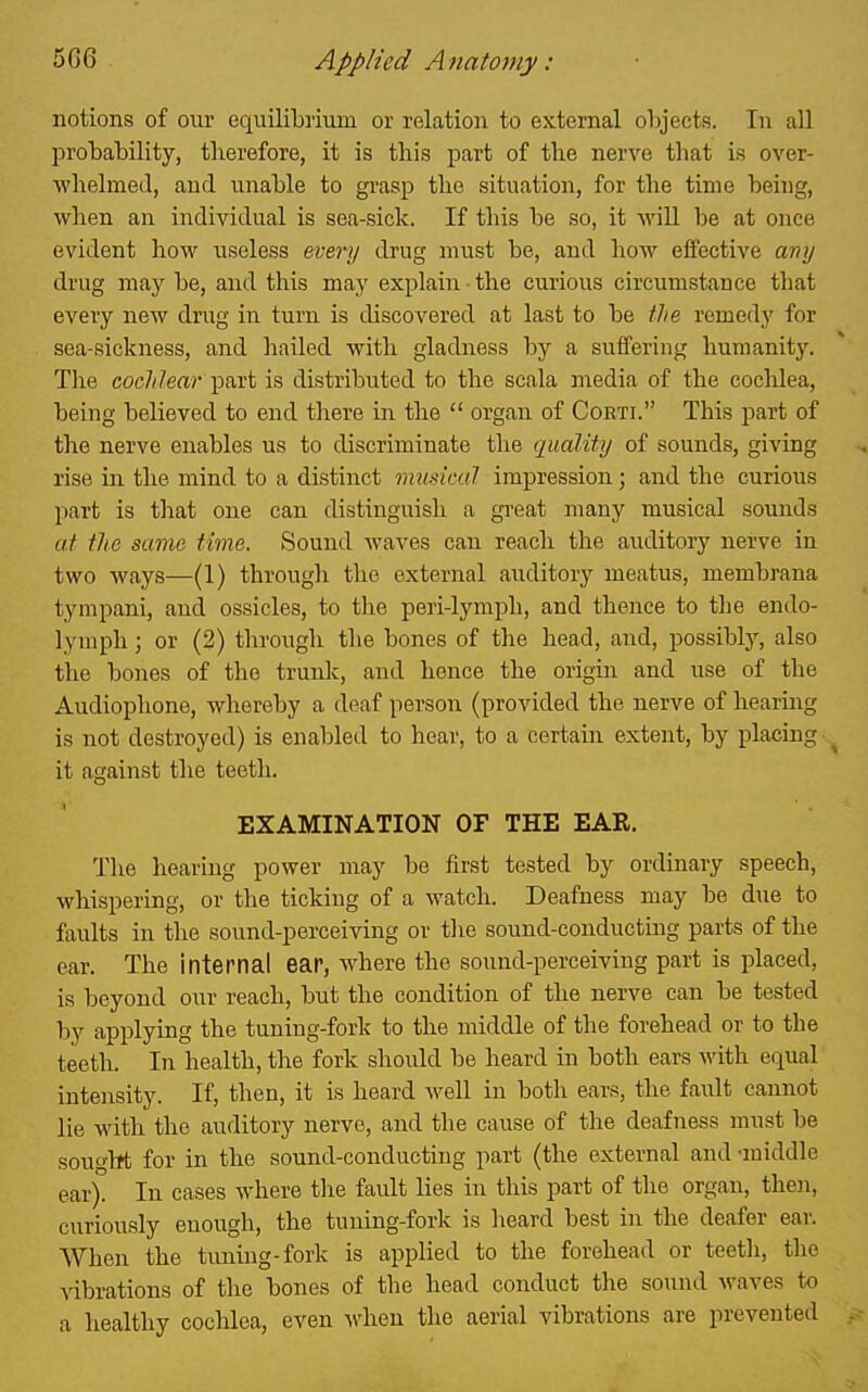 notions of our equiliLrium or relation to external objects. In all IDrobability, therefore, it is this part of the nerve that is over- whelmed, and unable to gi-asp the situation, for the time being, when an individual is sea-sick. If this be so, it wiU be at once evident how useless every drug must be, and how effective my drug may be, and this may explain the curious circumstance that every new drug in turn is discovered at last to be the remedy for sea-sickness, and hailed with gladness by a suffering humanity'. The cochlear' part is distributed to the scala media of the cochlea, being believed to end there in the  organ of Corti. This part of the nerve enables us to discriminate the quality of sound.?, giving rise in the mind to a distinct musicul impression; and the curious part is that one can distinguish a gi'eat many musical sounds at the same time. Sound waves can reach the auditory nerve in two ways—(1) through the external auditory meatus, membrana tympani, and ossicles, to the peri-lymph, and thence to the endo- lymph; or (2) through the bones of the head, and, possibty, also the bones of the trunlc, and hence the origin and use of the Audiophone, whereby a deaf person (provided the nerve of hearmg is not destroyed) is enabled to hear, to a certain, extent, by placing ^ it against the teeth. EXAMINATION OF THE EAR. Tlie hearing power may be first tested by ordinary speech, whispering, or the ticking of a watch. Deafness may be due to faults in the sound-perceiving or tlie sound-conducting parts of the ear. The internal ear, where the sound-perceiving part is placed, is beyond our reach, but the condition of the nerve can be tested by applying the tuning-fork to the middle of the forehead or to the teeth. In health, the fork should be heard in both ears with equal intensity. If, then, it is heard well in both ears, the fault cannot lie with the auditory nerve, and the cause of the deafness must be sought for in the sound-conducting part (the external and -middle ear). In cases where tlie fault lies in this part of the organ, then, curiously enough, the tuning-forlc is lieard best in the deafer ear. AVhen the tuning-fork is applied to the forehead or teeth, the vibrations of tlie bones of the head conduct the sound waves to a healthy cochlea, even ^vhen the aerial vibrations are prevented