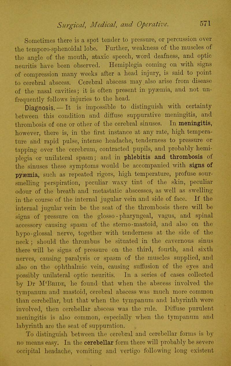 Sometimes there is a spot tender to pressure, or percussion over the temporo-sphonoidal lohe. Further, weakness of the muscles of the angle of the mouth, ataxic speech, word deafness, and optic neuritis have been observed. Hemiplegia coming on with signs of compression many weeks after a head injury, is said to point to cerebral abscess. Cerebral abscess may .also arise from disease of the nasal cavities; it is often present in pyaemia, and not un- frequently foUoAvs injuries to the head. Diagnosis. — It is impossible to distinguish with certainty between this condition and diffuse suppurative meningitis, and thrombosis of one or other of the cerebral sinuses. In meningitis, however, there is, in the first instance at any rate, high tempera- ture and rapid pulse, intense headache, tenderness to pressure or tapping over the cerebrum, contracted pupils, and probably hemi- plegia or unilateral spasm; and in phlebitis and thrombosis of the sinuses these symptoms Avould be accompanied with signs of pyaemia, sucli as repeated rigors, high temperature, profuse sour- smelling perspiration, peculiar waxy tint of the skin, peculiar odour of the breath and metastatic abscesses, as well as swelling in the course of the internal jugular vein and side of face. If the internal jugular vein be the seat of the thrombosis there will be signs of pressure on the glosso - pharyngeal, vagus, and spinal accessory causing spasm of the sterno-mastoid, and also on the hypo-glossal nerve, together with tenderness at the side of the neck; should the thrombus be situated in the cavernous sinus there will be signs of pressure on the third, fourth, and sixth nerves, causing paralysis or spasm of the muscles supplied, and also on the ophthalmic vein, causing suffusion of the eyes and possibly unilateral optic neuritis. In a series of cases collected by Dr M'Bribe, he found that when the abscess involved the tympanum and mastoid, cerebral abscess was much more common than cerebellar, but that when the tympanum and labyrinth were involved, then cerebellar abscess was the ride. Diffuse purulent meningitis is also common, especially when the tympanum and labyrinth are the seat of suppuration. To distinguish between the cerebral and cerebellar forms is by no means easy. In the cerebellar form there will probably be severe occipital headache, vomiting and vertigo following long existent