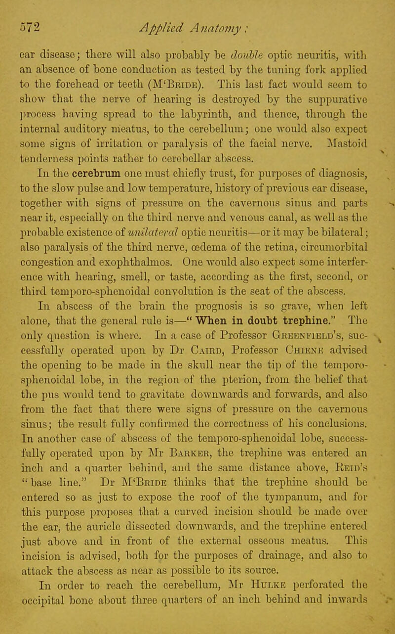 car disease; there will also prolaably be douhle optic neuritis, with an absence of bone conduction as tested by the tuning fork applied to the forehead or teeth (M'Eride). This last fact would seem to show that the nerve of hearing is destroyed by the suppurative ]irocess having spread to the labyrinth, and thence, through the internal auditory meatus, to the cerebelhim; one would also expect some signs of irritation or paralysis of the facial nerve. ^^lastoid tenderness points rather to cerebellar abscess. In the cerebrum one must chiefly trust, for purposes of diagnosis, to the slow pulse and low temperature, history of previous ear disease, together with signs of pressure on the cavernous sinus and parts near it, especially on the third nerve and venous canal, as well as the l>robable existence of unilateral optic neuritis—or it may be bilateral; also paralysis of tlie third nerve, oedema of the retina, circumorbital congestion and exophthalmos. One would also expect some interfer- ence with hearing, smell, or taste, according as the first, second, or third temporo-spheuoidal convolution is the seat of the abscess. In abscess of the brain the prognosis is so grave, wlien left alone, that the general rule is— When in doubt trephine. The only question is where. In a case of Professor Greenfield's, suc- cessfully operated upon by Dr CAinn, Professor Chiene advised the opening to be made in the skull near the tip of the temporo- sphenoidal lobe, in the region of the pterion, from the belief that the pus would tend to gravitate downwards and forwards, and also from the fact that there were signs of pressure on the cavernous sinus; the result fidly confirmed the correctness of his conclusions. In another case of abscess of the temporo-sphenoidal lobe, success- fully operated upon by INTr Barker, the trephine was entered an inch and a quarter behind, and the same distance above, Keiii'« base line. Dr M'Bbide thinks that the trepliine should be entered so as just to expose the roof of the tympanum, and for this purpose proposes that a curved incision should be made over the ear, the auricle dissected downwards, and the trephine entered just above and in front of the external osseous meatus. This incision is advised, both for the purposes of drainage, and also to attack the abscess as near as possible to its source. In order to reach the cerebellum, Mr Hulke perforated the occipital bone about tlxree quarters of an inch behind and inwards