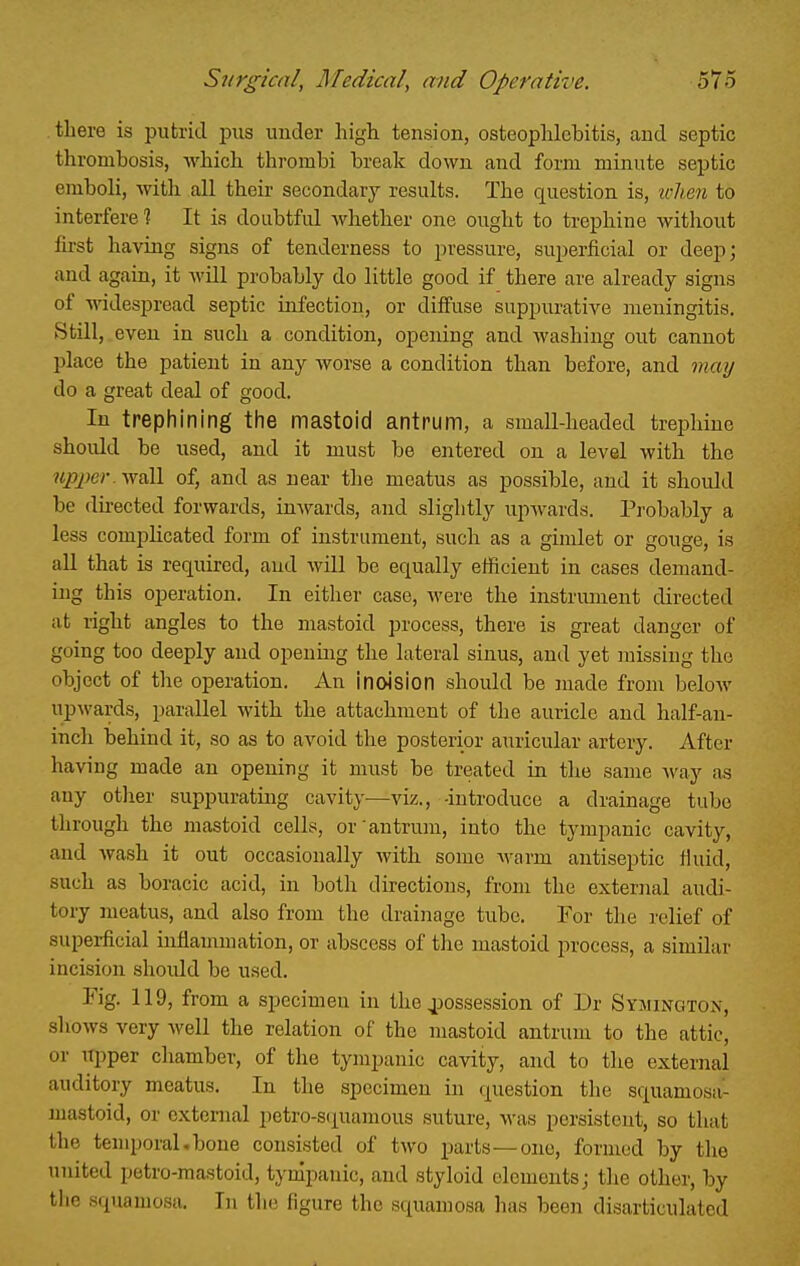 .there is putrid piis under higli tension, osteophlebitis, and septic thrombosis, Avhich thrombi break down and form minute septic emboli, with all their secondary results. The question is, icheii to interfere? It is doubtful whether one ought to trephine without first having signs of tenderness to pressure, superficial or deep; and again, it wUl probably do little good if there are already signs of widespread septic infection, or diffuse suppurative meningitis. Still, even in such a condition, opening and washing out cannot place the patient in any worse a condition than before, and may do a great deal of good. In trephining the mastoid antrum, a small-headed trephine shoidd be used, and it must be entered on a level with the ?tpjf;er. wall of, and as near the meatus as possible, and it should be du-ected forwards, inwards, and slightly upwards. Probably a less complicated form of instrument, such as a gimlet or gouge, is all that is required, and will be equally efficient in cases demand- ing this operation. In either case, were the instrmnent directed at right angles to the mastoid process, there is great danger of going too deeply and opening the lateral sinus, and yet missing the object of the operation. An inoision should be made from beloAV upwards, parallel with the attachment of the auricle and half-an- inch behind it, so as to avoid the posterior auricular artery. After having made an opening it must be treated in the same way as any otlier suppurating cavity—viz., -introduce a drainage tube through the mastoid cells, or antrum, into the tympanic cavity, and wash it out occasionally Avith some warm antiseptic tkiid, such as boracic acid, in both directions, from the external audi- tory meatus, and also from the drainage tube. For the relief of superficial infiammation, or abscess of the mastoid process, a similar incision should be used. Fig. 119, from a specimen in the 4)ossession of Dr Symington, shows very well the relation of the mastoid antrum to the attic, or upper chamber, of the tympanic cavity, and to the external auditory meatus. In the specimen in question the squamosa- mastoid, or external petro-squamous suture, was persistent, so that the tenqjoral.bone consisted of two parts—one, formed by the united petro-mastoid, tympanic, and styloid elementsj the other, by tlie squamosa. In tin; figure the squamosa has been disarticulated