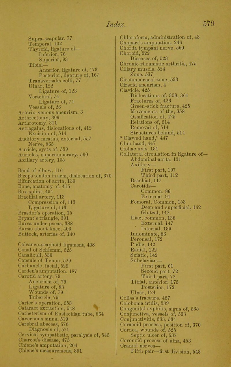 Supra-scapular, 77 Temporal, 102 Thyroid, ligature of— luforior, 76 Superior, 93 Tibial— Anterior, ligature of, 173 Posterior, ligature of, 167 Transversals colli, 77 Ulnar, 122 Ligature of, 123 Vertebral, 74 Ligatm-e of, 71 Vessels of, 26 Arterio-veuous anemism, 3 Arthreotomy, 306 Arthrotomy, 311 Astragalus, dislocations of, 412 Excition of, 514 Auditory meatus, external, 557 Nerve, 565 Auricle, cysts of, 559 Auricles, supernumerary, 560 AxUlary artery, 105 Bend of elbow, 116 Biceps tendon in arm, dislocation of, 370 Bifurcation of aorta, 130 Bone, anatomy of, 415 Box spUut, 494 Brachial artery, 113 Compression of, 113 I,igature of, 113 Brasdor's operation, 15 Bryant's triangle, 391 Bursa under psoas, 388 BursEe about knee, 403 Buttock, artei-ies of, 140 Calcaneo-scaphoid ligament, 408 Canal of Schlemm, 525 Canaliculi, 530 Capsule of Tenon, 529 Carbuncle, facial, 529 Cai-den's amputation, 187 Carotid artery, 79 Aneurism of, 79 Ligature of, 83 Wounds of, 79 Tubercle, 75 Carter's operation, 653 » Cataract extraction, 548 Catheterism of Eustachian tube, 564 Cavernous sinus, 519 Cerebral abscess, 670 Diagnosis of, 671 Cervical sympathetic, paralysis of, 545 Charcot's disease, 475 Chieue's amputation, 204 Chieue's measurement, 391 Chloroform, administration of, 43 Chopart's amputation, 246 Chorda tympani nerve, 560 Choroid, 522 Diseases of, 523 Olu'onio rheumatic arthi'itis, 478 Cihai'y muscle, 524 Zone, 537 Circumcorneal zone, 533 Cirsoid anem-ism, 4 Clavicle, 425 Dislocations of, 368, 361 Fractures of, 426 Green-stick fracture, 426 Movements of the, 358 Ossification of, 425 Kelations of, 514 Eemoval of, 514 Structures behind, 614  Clawed hand, 447 Club hand, 447 Cceliac axis, 131 Collateral circulation in ligature of— Abdominal aorta, 131 Axillary— Fii-st part, 107 Third part, 112 Brachial, 117 Carotids— Common, 86 External, 91 Femoral, Common, 153 Deep and superficial, 162 Gluteal, 142 Iliac, common, 138 External, 147 Internal, 139 Innominate, 66 Peroneal, 172 Pudic, 142 Radial, 122 Sciatic, 142 Subclavian— First part, 61 Second jjart, 72 Third part, 72 Tibial, anterior, 176 Posterior, 172 Ulnar, 124 OoUfis's fracture, 467 Coloboma iridis, 539 Congenital syphilis, signs of, 535 Conjunctiva, vessels of, 533 Conjunctivitis, 533, 534 Coracoid process, position of, 370 Cornea, wounds of, 525 Septic ulcer of, 637 Coronoid process of ulna, 463 Cranial nerves— Fifth pair—first division, 543