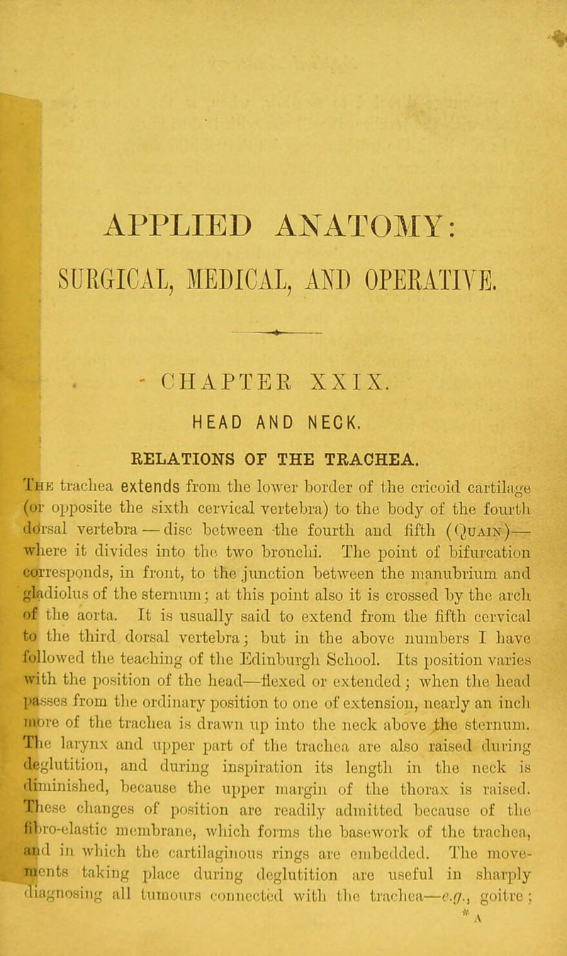 APPLIED ANATOMY: SURGICAL, MEDICAL, AND OPERATIYE. - CHAPTER XXIX. HEAD AND NECK. RELATIONS OF THE TRACHEA. Tbe trachea extends from the lo-wer border of the cricoid cartilage (or opposite the sixtJi cervical vertebra) to the body of the fourth ddrsal vertebra — disc between the fourth and fifth ((Juain) — where it divides into the two bronchi. The point of bifurcation coi'resppnds, in front, to the junction between the manubrium and gladiolus of the sternum; at this point also it is crossed by the arch of the aorta. It is usually said to extend from the fifth cervical to the third dorsal vertebra; but in the above numbers I have followed the teaching of the Edinburgh School. Its position varies with the position of the head—flexed or extended; when the head pa.sHcs from the ordinary position to one of extension, nearly an inch more of the trachea is drawn up into the neck above .the sternum. The larynx and upper part of the trachea are also raised during deglutition, and during inspiration its length in the neck is •liminished, because the upper margin of the thorax is raised. Th cse changes of position are readily admitted because of the fibio-elastic membrane, which forms the bascswork of the trachea, Mid in which the cartilaginous rings are embedded. The move- 'II' iits taking place during deglutition arc useful in sharply 'liaynosing all tumours connected with tlio trachea—erf., goitre; ' * A