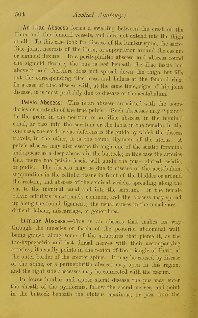 An Iliac Abscess forms a swelling between the crest of the ilium and the femoral vessels, and does not extend into the thih at all. In this case look for disease of the himbar sjjine, the sacro- iliac joint, necrosis of the ilium, or suppuration around the cajcum or sigmoid flexure. In a perityphilitic abscess, and abscess round the sigmoid flexure, the pus is not beneath the iliac fascia but above it, and therefore does not spread down the thigh, but fills out the corresponding iliac fossa and bulges at the femoral ring. In a case of iliac abscess with, at the same time, signs of hip joint disease, it is most probably due to disease of the acetabulum. Pelvic Abscess.—This is an abscess associated with the boun- daries or contents of the true pelvis. Such abscesses may point in the groin in the position of an iliac abscess, in the inguinal canal, or pass into the scrotum or the labia in the female j in the one case, the cord or vas deferens is the guide by which the abscess travels, in the other, it is the round ligament of the uterus. A pelvic abscess may also escape through one of the sciatic foramina and appear as a deep abscess in the buttock; in this case the arteries tliat pierce the pelvic fascia will guide the jdus—gluteal, sciatic, or pudic. Tlie abscess may be due to disease of the acetabidum, suppuration in the cellular tissue in front of the bladder or around the rectum, and abscess of the seminal vesicles spreading along the vas to the inguinal canal and into the scrotum. In the female pelvic cellulitis is extremely common, and the abscess may spread up along tlie round ligament; the usual causes in the female are— difficult labour, miscarriage, or gonorrhoea. Lumbar Abscess.—This is an abscess that makes its way through the muscles or fascia of the posterior abdominal wall, being guided along some of the structures that pierce it, as the ilio-hypogastric and last dorsal nerves with their accompanying arteries; it usually points in the region of the triangle of Petit, at the outer border of the erector spinaj. It may be caused by disease of the spine, or a perinephritic abscess may open in this region, and the right side abscesses may be connected with the cfficum. In lower lumbar and upper sacral disease the pus may enter the sheath of the pyriformis, follow the sacral nerves, and point ia the buttock beneath the gluteus maximus, or pass iuto the