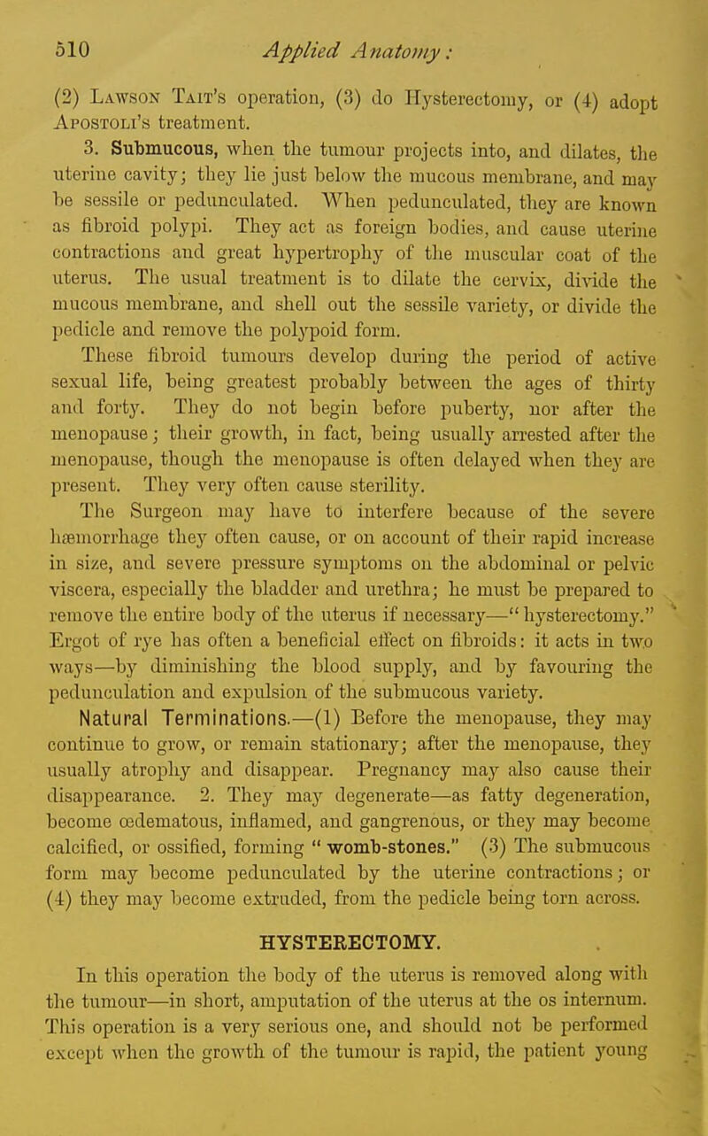 (2) Lawson Tait's operation, (3) do Hysterectomy, or (4) adopt Apostoli's treatment. 3. Submucous, when the tumour projects into, and dilates, the uterine cavity; they lie just below the mucous membrane, and may be sessile or pedunculated. When pedunculated, they are known as fibroid polypi. They act as foreign bodies, and cause uterine contractions and great hypertrophy of the muscular coat of the uterus. The usual treatment is to dilate the cervix, divide the mucous membrane, and shell out the sessile variety, or divide the pedicle and remove the polypoid form. These fibroid tumours develop during the period of active sexual life, being greatest probably between the ages of thirty and forty. They do not begin before puberty, nor after the menopause; tlieir growth, in fact, being usually an-ested after the menopause, though the menopause is often delayed when they are present. They verj'' often cause sterility. The Surgeon may have to interfere because of the severe haemorrhage they often cause, or on account of their rapid increase in size, and severe pressure symptoms ou the abdominal or pelvic viscera, especially the bladder and urethra; he must be prepared to remove the entire body of the uterus if necessary— hysterectomy. Ergot of rye has often a beneficial effect on fibroids: it acts in two ways—by diminishing the blood supply, and by favouring the pedunculation aud expulsion of the submucous variety. Natural Terminations.—(1) Before the menopause, they may continue to grow, or remain stationary; after the menopause, they usually atrophy and disappear. Pregnancy may also cause their disappearance. 2. They may degenerate—as fatty degeneration, become oedematous, inflamed, and gangrenous, or they may become calcified, or ossified, forming  womb-stones. (3) The submucous form may become pedunculated by the uterine contractions; or (4) they may become extruded, from the pedicle being torn across. HYSTEKECTOMY. In this operation the body of the uterus is removed along witli the tumour—in short, amputation of the uterus at the os internum. This operation is a very serious one, and should not be performed except when the growth of the tumour is rapid, the patient young