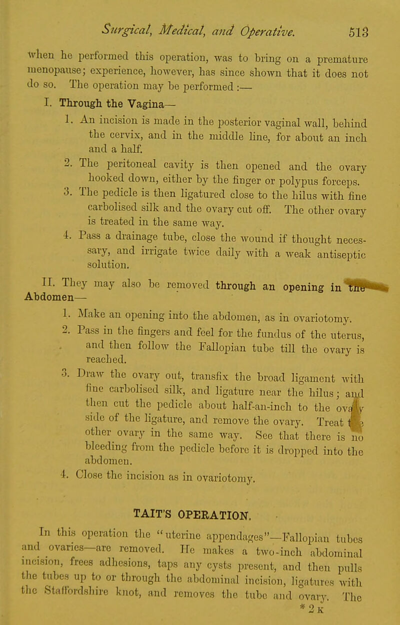 when ho performed tliis operation, was to bring on a premature menopause; experience, however, has since shown that it does not do so. The operation may be performed :— I. Through the Vagina— 1. An incision is made in the posterior vaginal wall, behind the cervix, and in the middle Hne, for about an inch and a half. 2. The peritoneal cavity is then opened and the ovary hooked down, either by the finger or polypus forceps. 3. The pedicle is then ligatured close to the hilus with fine carbolised siik and the ovary cut off. The other ovary is treated in the same way, 4. Pass a drainage tube, close the wound if thought neces- sary, and irrigate twice daily with a Aveak antiseptic solution. II. They may also bo removed through an opening in Abdomen— 1. Make an opening into the abdomen, as in ovariotomy. 2. Pass in the fingers and feel for the fundus of the uterus, and then follow the Fallopian tube till the ovary is reached. 3. DraAv the ovary out, transfix tlie broad ligament with fine carbolised silk, and ligature near the hilus; and then cut the pedicle about half-an-inch to the ovJyr side of the ligature, and remove the ovary. Treat Jk other ovary in the same way. See that there is m. bleeding from the pedicle before it is dropped into the abdomen. 4. Close the incision as in ovariotomy. TAIT'S OPERATION. In this operation tlie uterine appendages -Fallopian tubes and ovaries—are removed. He makes a two-inch abdominal incision, frees adhesions, taps any cysts present, and then pulls the tubes up to or through the abdominal iucision, ligatures with the Staffordshire knot, and removes the tube and ovary. The *2k