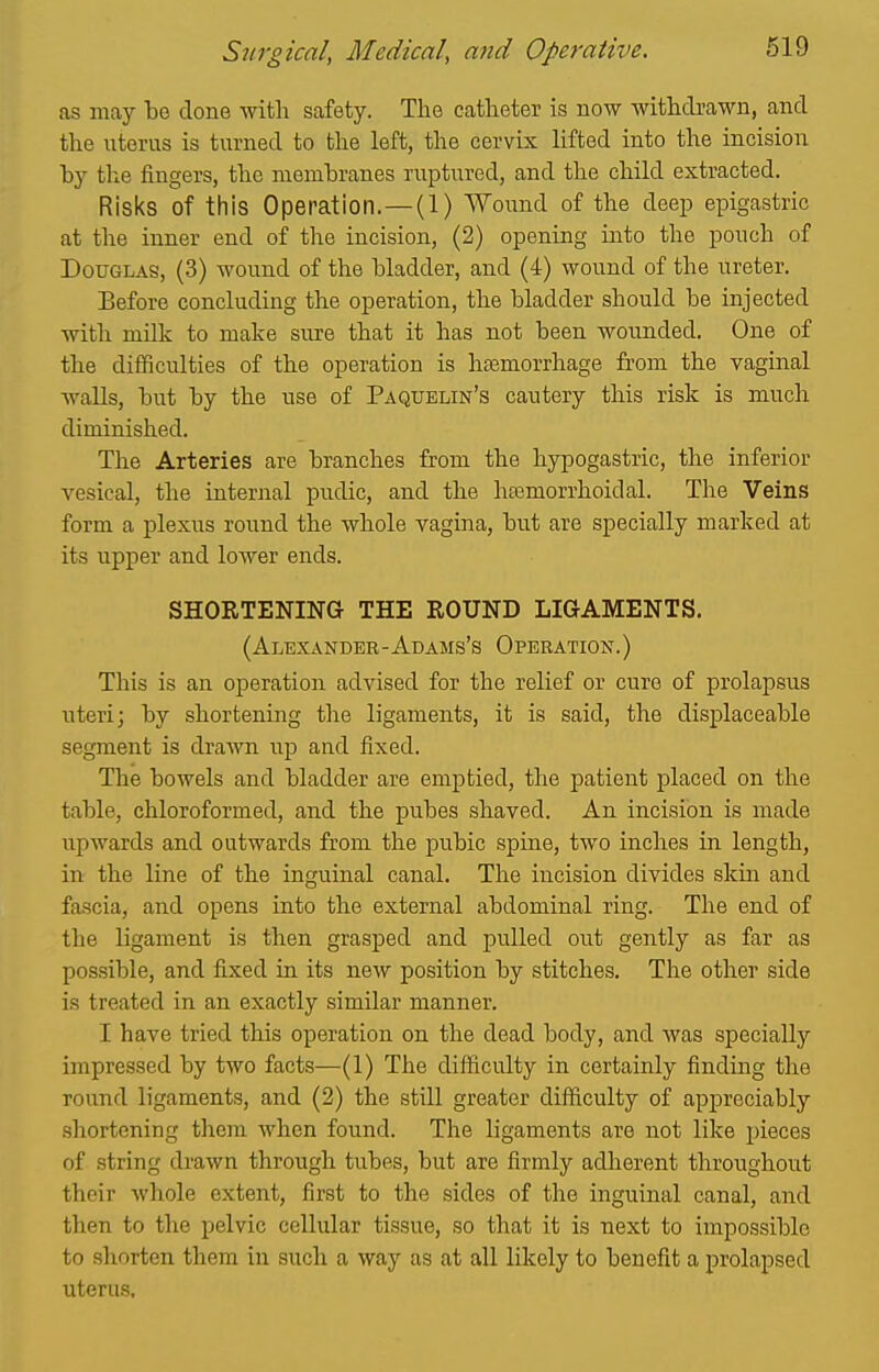 as may done with safety. The catheter is now withdrawn, and the uterus is turned to the left, the cervix lifted into the incision by the fingers, the membranes ruptured, and the child extracted. Risks of this Operation.—(1) Wound of the deep epigastric at the inner end of the incision, (2) opening into the pouch of Douglas, (3) wound of the bladder, and (4) wound of the ureter. Before concluding the operation, the bladder should be injected with milk to make sure that it has not been wounded. One of the difficulties of the operation is hasmorrhage from the vaginal walls, but by the use of Paquelin's cautery this risk is much diminished. The Arteries are branches from the hypogastric, the inferior vesical, the internal pudic, and the hajmorrhoidal. The Veins form a plexus round the whole vagina, but are specially marked at its upper and lower ends. SHORTENING THE ROUND LIGAMENTS. (Alexander-Adams's Operation.) This is an operation advised for the relief or cure of prolapsus uteri; by shortening the ligaments, it is said, the displaceable segment is drawn up and fixed. The bowels and bladder are emptied, the patient placed on the table, chloroformed, and the pubes shaved. An incision is made upwards and outwards from the pubic spine, two inches in length, in the line of the inguinal canal. The incision divides skin and fascia, and opens into the external abdominal ring. The end of the ligament is then grasped and pulled out gently as far as possible, and fixed in its new position by stitches. The other side is treated in an exactly similar manner. I have tried this operation on the dead body, and was specially impressed by two facts—(1) The difficulty in certainly finding the round ligaments, and (2) the still greater diihculty of appreciably shortening them when found. The ligaments are not like pieces of string drawn through tubes, but are firmly adlierent throughout their whole extent, first to the sides of the inguinal canal, and then to the pelvic cellular tissue, so that it is next to impossible to shorten them in such a way as at all likely to benefit a prolapsed uterus.