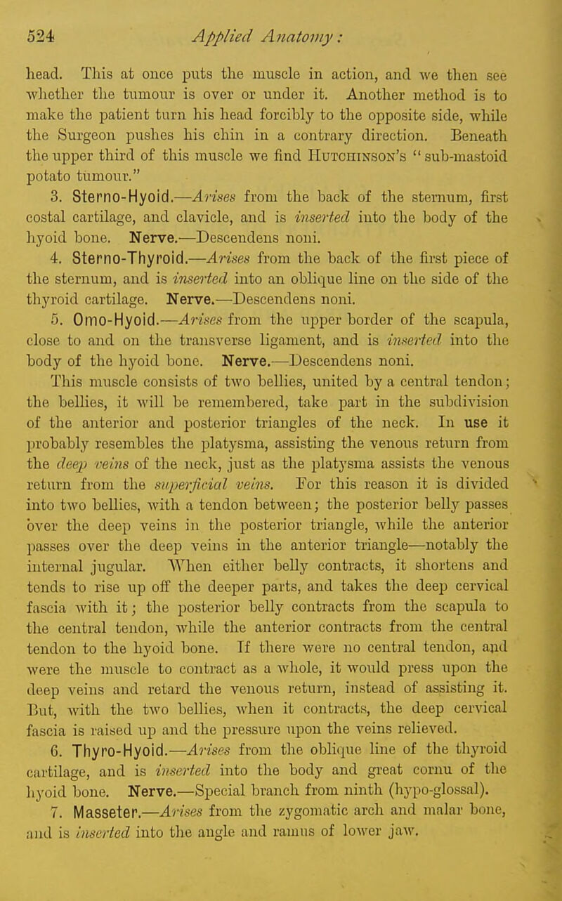 head. This at once puts the muscle in action, and we then see wliether the tumour is over or under it. Another method is to make the patient turn his head forcibly to the opposite side, while the Surgeon pushes his chin in a contrary direction. Beneath the upper third of this muscle we find Hutchinson's  sub-mastoid potato tumour. 3. Sterno-Hyoid.—Arises from the back of the sternum, first costal cartUage, and clavicle, and is inserted into the body of the hyoid bone. Nerve.—Descendens noui. 4. Sterno-Thyroid.—Arises from the back of the iirst piece of the sternum, and is inserted into an oblique line on the side of the thyroid cartilage. Nerve.—Descendens noni. 5. Omo-Hyoid.—Arises from the upper border of the scapula, close to and on the transverse ligament, and is inserted into tlie body of the hyoid bone. Nerve.—Descendens noni. This muscle consists of two bellies, united by a central tendon; the bellies, it will be remembered, take part in the subdivision of the anterior and posterior triangles of the neck. In use it probably resembles the platysma, assisting the venous return from the deep veins of the neck, just as the platysma assists the venous return from the superficial veins. For this reason it is divided into two bellies, with a tendon between; the posterior beUy passes over the deep veins in tlie posterior triangle, while the anterior passes over the deep veins in the anterior triangle—notably the internal jugular. AVhen either belly contracts, it shortens and tends to rise up off the deeper parts, and takes the deep cervical fascia with it; the posterior belly contracts from the scapula to the central tendon, while the anterior contracts from the central tendon to the hyoid bone. If there were no central tendon, and were the muscle to contract as a whole, it would press upon the deep veins and retard the venous return, instead of assisting it. But, with the two beUies, when it contracts, the deep cervical fascia is raised up and the pressure upon the veins relieved. 6. Thyro-Hyoid.—Arises from the oblique line of the thyroid cartilage, and is inserted into the body and great cornu of tlie hyoid bone. Nerve.—Special branch from ninth (liypo-glossal). 7. Masseter.—Arises from the zygomatic arch and malar bone, and is inserted into the angle and ramus of lower jaw.