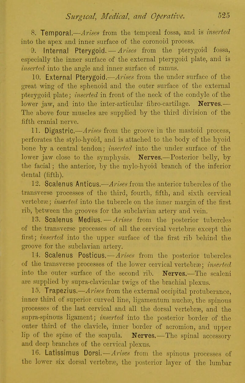 8. Temporal.—Arises from tlie temiDoral fossa, and is inserted into the apex and inner surface of the coronoid process. 9. Internal Pterygoid. — Arises from the pterygoid fossa, especially the inner surface of the external pterygoid plate, and is inserted into the angle and inner surface of ramus. 10. External Pterygoid.—Arises from the imder surface of the great wing of the sphenoid and the outer surface of the external pterygoid plate; inserted in front of the neck of the condyle of the lower jaw, and into the inter-articular fibro-cartilage. Nerves.— The above four muscles are supplied by the thii'd diAdsion of the fifth cranial nerve. 11. Digastric.—Arises from the groove in the mastoid process, perforates the stylo-hyoid, and is attached to the body of the hyoid bone by a central tendon; inserted into the imder surface of the lower jaw close to the symphysis. Nerves.—Posterior belly, by the facial; the anterior, by the mylo-hyoid branch of the inferior dental (fifth). 12. Scalenus Anticus.—Arises from the anterior tubercles of the transverse processes of the third, fourth, fifth, and sixth cervical vertebrfB; inserted into the tubercle on the inner margin of the first rib, between the grooves for the subclavian artery and vein. 13. Scalenus Medius. — Arises from the posterior tubercles of the transverse processes of all the cervical vertebrte except the first; inserted into the upper surface of the first rib beliind the groove for the subclavian artery. 14. Scalenus Posticus.—Arises from the posterior tubercles of the transverse processes of the loAver cervical vertebrte; inserted into the outer surface of the second rib. Nerves.—The scaleni arc supplied by supra-clavicular twigs of the brachial plexus. 15. Trapezius.—Arises from the external occipital protuberance, inner third of superior curved line, ligamentum nuchas, the spinous processes of the last cervical and all the dorsal vertebrae, and the supra-spinous ligament; inserted into the posterior border of the outer third of the clavicle, inner border of acromion, and upper lip of the spine of the scapula. Nerves.—The spinal accessory and deeij branches of the cervical plexus. 16. Latissimus Dorsi. — Arises from the spinous processes of the loM'cr six dorsal vcrtebno, the posterior layer of the lumbar