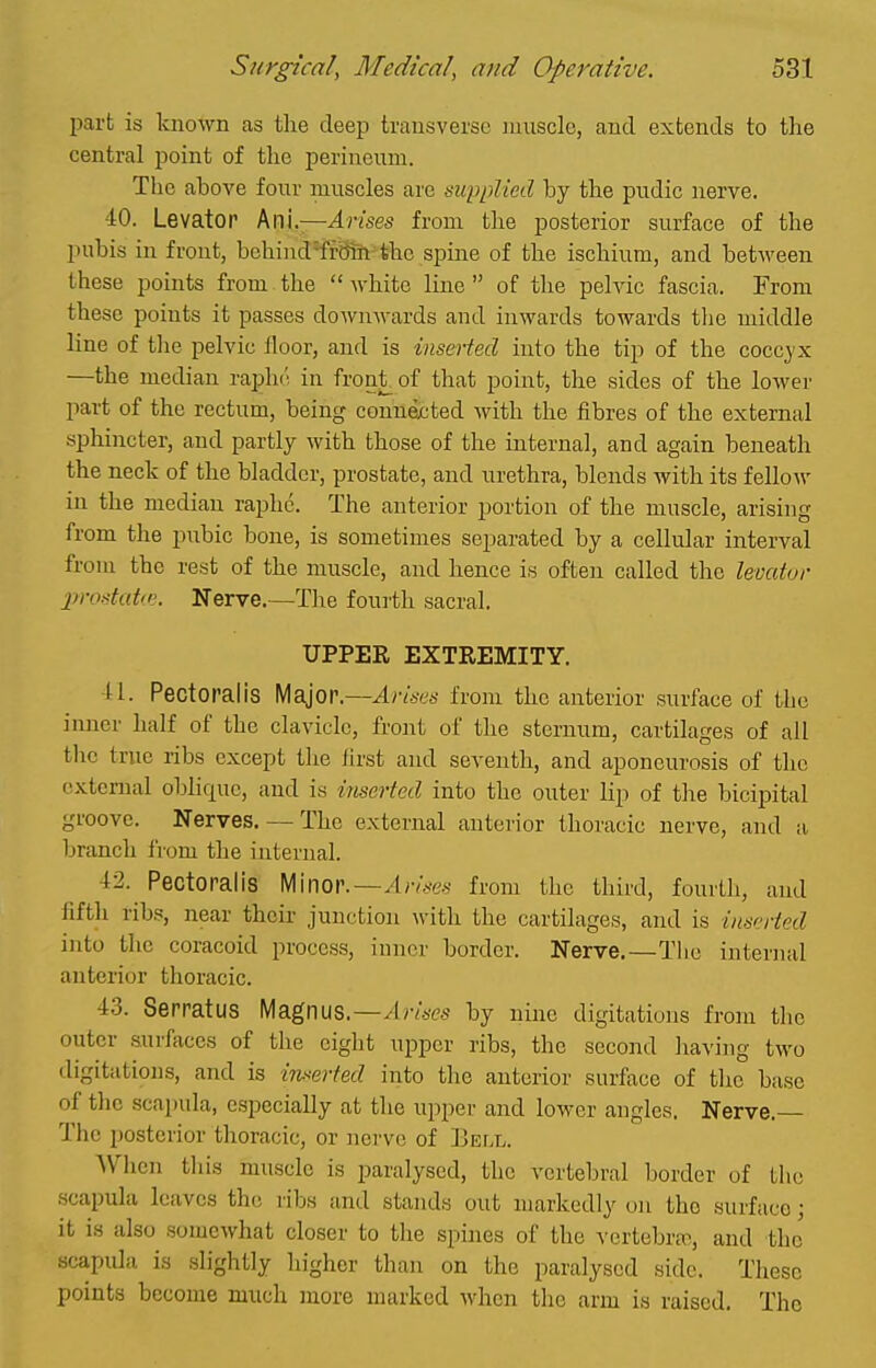 part is known as the deep transverse muscle, and extends to the central point of the jDerineum. The above four muscles are supplied by the piidic nerve. 40. Levator km,—Arises from the posterior surface of the pubis in front, bohind^'fBih the spine of the ischium, and between these points from the white line of the pelvic fascia. From these points it passes downwards and inwards towards tlie middle line of the pelvic floor, and is inserted into the tip of the cocc^'x —the median raphi'^ in froniof that point, the sides of the lower part of the rectum, being connected with the fibres of the external sphincter, and partly with those of the internal, and again beneath the neck of the bladder, prostate, and urethra, blends with its fellow in the median raphe. The anterior portion of the muscle, arising from the pubic bone, is sometimes separated by a cellular interval from the rest of the muscle, and hence is often called the levator 2}rostata>. Nerve.—The fourth sacral. UPPER EXTREMITY. U. Pectoralis Major—Arises from the anterior surface of the inner half of the clavicle, front of the sternum, cartilages of all the true ribs except the first and seventh, and aponeurosis of the external oblique, and is iriserted into the outer lip of the bicipital groove. Nerves. — The external anterior thoracic nerve, and a branch from the internal. i2. Pectoralis Minor.—^;vVe.s- from the third, fourth, and fifth ribs, near their junction with the cartilages, and is inserted into the coracoid process, inner border. Nerve.—The internal anterior thoracic. 43. Serratus Magnus.—/Ir/acs by nine digitations from the outer .surfaces of the eight upper ribs, the second having two digitations, and is iTv<erted into the anterior surface of the base of the scapula, especially at the upper and lower angles. Nerve. The posterior thoracic, or nerve of Bell. When this muscle is paralysed, the vertebral border of the .scapula leaves the ribs and stands out markedly on the surface; it is also somewhat closer to the spines of the vertebra-, and the scapula is .slightly higher than on the paralysed side. These points become much more marked when the arm is raised. The