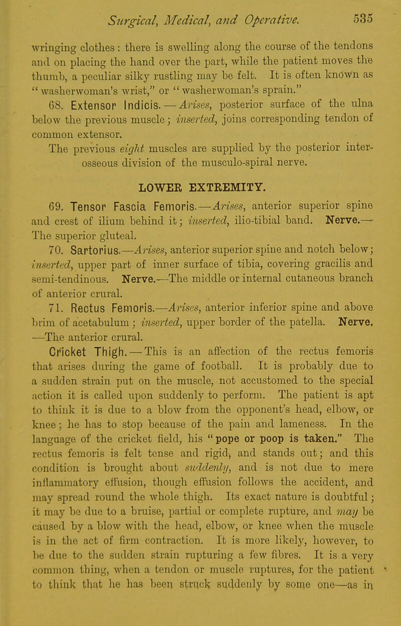 wringing clothes: there is swelling along the course of the tendons and on placing the hand over the part, while the patient moves the thumb, a peculiar sillcy rusthng may be felt. It is often known as washerwoman's wrist, or washerwoman's sprain. 68. Extensor Indicis.—Arises, posterior surface of the ulna below the previous muscle; inserted, joins corresponding tendon of common extensor. The previous eight muscles are supplied by the posterior inter- osseous division of the musculo-spiral nerve. LOWER EXTREMITY. 69. Tensor Fascia Femoris.—Arises, anterior superior spine and crest of ilium behind it; inserted, ilio-tibial band. Nerve.— The superior gluteal. 70. Sartorius.—Arises, anterior superior spine and notch below; inserted, upper part of inrer surface of tibia, covering gracilis and semi-tendinous. Nerve.—The middle or internal cutaneous branch of anterior crural. 71. Rectus Femoris.—Arises, anterior inferior spine and above l)rim of acetabulum ; inserted, upper border of the patella. Nerve. —The anterior crural. Cricket Thigll. — This is an affection of the rectus femoris that arises during the game of football. It is probably due to a sudden strain put on the muscle, not accustomed to the special action it is called upon suddenly to perform. The patient is apt to think it is due to a blow from the opponent's head, elbow, or knee; he has to stop because of the pain and lameness. In the language of the cricket field, his pope or poop is taken. The rectiis femoris is felt tense and rigid, and stands out; and this condition is brought about suddenly, and is not due to mere inflammatory effiision, though effusion follows the accident, and may spread round the whole thigh. Its exact nature is doubtful; it may be due to a bruise, partial or complete rupture, and may be caused by a blow with tlie liead, elbow, or knee Avhen the muscle is in the act of firm contraction. It is more likely, however, to 1)8 due to the sudden strain rupturing a few fibres. It is a very common thing, when a tendon or muscle ruptures, for the patient to think that he has beeii struck suddenly by some one—as in