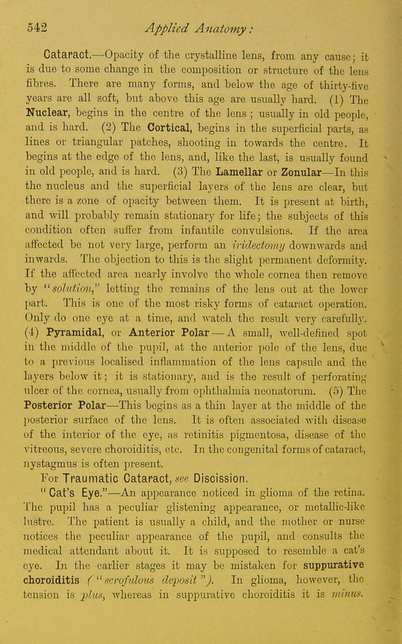 Cataract.—Opacity of the crystalline lens, from any cause; it is due to some change in the composition or structure of the lens fibres. There are many forms, and below the age of thirty-five years are all soft, but above this age are usually hard. (1) The Nuclear, begins in the centre of the lens; usually in old people, and is liard. (2) The Cortical, begins in the superficial parts, as lines or triangular patches, shooting in towards the centre. It begins at the edge of the lens, and, like the last, is usually found in old people, and is hard. (3) The Lamellar or Zonular—In this the nucleus and the superficial layers of the lens are clear, but there is a zone of opacity between them. It is present at birth, and wiU probably remain stationary for life; the subjects of this condition often suffer from infantile convulsions. If the area affected be not very large, perform an ividedomij downwards and inwards. The objection to this is the slight permanent deformity. If the affected area nearly involve the whole cornea then remove by ''solution,' letting the remains of the lens out at the lower part. This is one of the most risky forms of cataract operation. Only do one eye at a time, and Avatch the residt very carefully. (-1) Pyramidal, or Anterior Polar — A small, well-defined spot in the middle of the pupil, at the anterior pole of the lens, due to a pre\-ious localised infiammation of the lens cajDsulc and the layers below it; it is stationary, and is the result of iierforating ulcer of the cornea, usually from ophthalmia neonatorimi. (5) The Posterior Polar—This begins as a thin laj^er at the middle of the posterior surface of the lens. It is often associated Avitli disease of the interior of the eye, as retinitis pigmentosa, disease of the vitreoits, severe choroiditis, etc. In the congenital forms of cataract, nystagmus is often present. Tor Traumatic Cataract, A-ee Discission.  Cat's Eye.—An appearance noticed in glioma of the rctma. The pupil has a peculiar glistening appearance, or metallic-like lustre. The patient is usually a child, and the mother or nurse notices the j^eculiar appearance of the pupil, and consults the medical attendant about it. It is supposed to resemble a cat's eye. In the earlier stages it may be mistaken for suppurative choroiditis ( srrufulous deposit ). In glioma, however, the tension is plus, Avhereas in suppurative choroiditis it is minus.