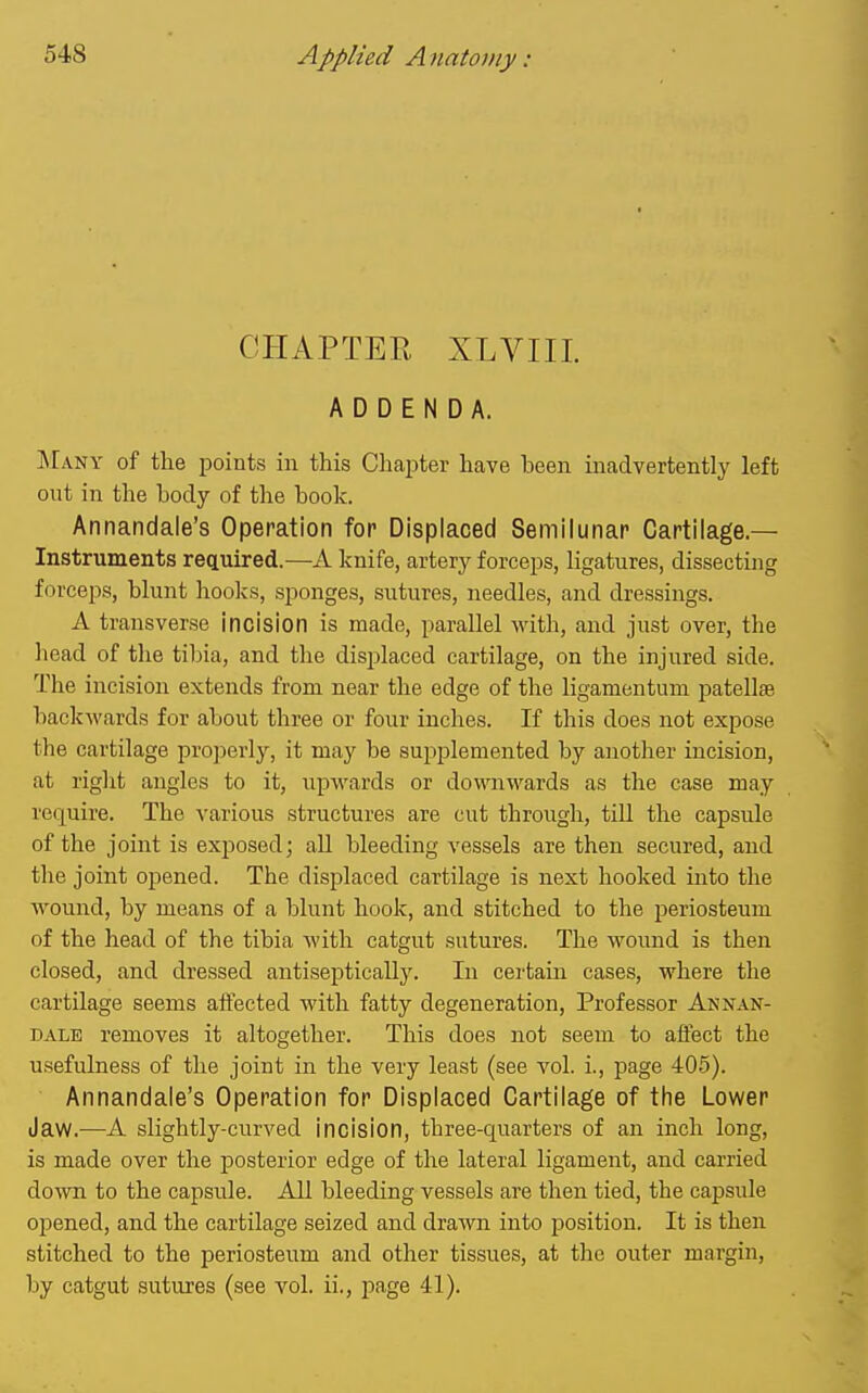 CHAPTER XLVIII. ADDENDA. ]\rANY of the points in this Chapter have been inadvertently left out in the body of the book. Annandale's Operation for Displaced Semilunar Cartilage.— Instruments reciuired.—A knife, artery forceps, ligatures, dissecting forceps, blunt hooks, sponges, sutures, needles, and dressings. A transverse Incision is made, parallel with, and just over, the liead of the tibia, and the disjjlaced cartilage, on the injured side. The incision extends from near the edge of the liganientum patell£e backwards for about three or four inches. If this does not expose the cartilage projierly, it may be supplemented by another incision, at right angles to it, upwards or downwards as the case may re(]^uire. The various structures are cut through, tiU the capsule of the joint is exposed; aU bleeding vessels are then secured, and the joint opened. The displaced cartilage is next hooked into the wound, by means of a blunt hook, and stitched to the periosteum of the head of the tibia with catgut sutures. The wound is then closed, and dressed antiseptically. In certain cases, where the cartilage seems affected with fatty degeneration. Professor Annan- dale removes it altogether. This does not seem to affect the usefulness of the joint in the very least (see vol. i., page 405). Annandale's Operation for Displaced Cartilage of the Lower Jaw.—A slightly-curved incision, three-quarters of an inch long, is made over the posterior edge of the lateral ligament, and carried do^vn to the capsule. All bleeding vessels are then tied, the capsule opened, and the cartilage seized and drawn into position. It is then stitched to the periosteum and other tissues, at the outer margin, by catgut sutures (see vol. ii., page 41).