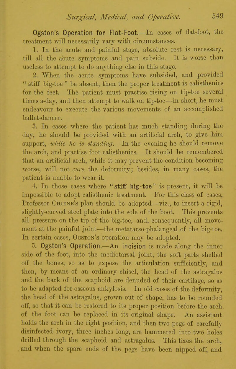 Ogston's Operation for Flat-Foot—In cases of flat-foot, tlic treatment will necessarily vary with circumstances. 1. In the acute and painful stage, absolute rest is necessary, till all the acute symptoms and pain subside. It is worse than useless to attempt to do anything else in this stage. 2. When the acute symptoms have subsided, and provided  stiff big-toe  be absent, then the proper treatment is calisthenics for the feet. The patient must practise rising on tip-toe several times a-day, and then attempt to walk on tij)-toe—in short, he must endeavour to execute the various movements of an accomplished ballet-dancer. 3. In cases where the jjatient has much standing during the day, he should be provided with an artificial arch, to give him support, tvMle he is standing. In the evening he should remove the arch, and practise foot calisthenics. It should be remembered that an artificial arch, while it may prevent the condition becoming worse, will not cure the deformity; besides, in many cases, the patient is unable to wear it. 4. In those cases where  stiff big-toe  is present, it will be impossible to adopt calisthenic treatment. For this class of cases, Professor Chiene's plan should be adopted—viz., to insert a rigid, slightly-curved steel plate into the sole of the boot. This prevents aU pressure on the tip of the big-toe, and, consequently, all move- ment at the painful joint—the metatarso-phalangeal of the big-toe. In certain cases, Ogston's operation may be adopted. 5. Ogston's Operation.—An incision is made along the inner side of the foot, into the mediotarsal joint, the soft parts shelled off the bones, so as to expose the articulation sufficiently, and then, by means of an ordinary chisel, the head of the astragalus and the back of the scaphoid are denuded of their cartilage, so as to be adapted for osseous ankylosis. In old cases of the deformity, the head of the astragalus, groAvn out of shape, lias to be rounded off, so that it can be restored to its proper position before the arch, of the foot can be replaced in its original shape. An assistant holds the arch in the right position, and then two pegs of carefully disinfected ivory, three inches long, are hammered into two holes drilled through the scaphoid and astragalus. This fixes the arch, and when the spare ends of the pegs have been nipped off, and