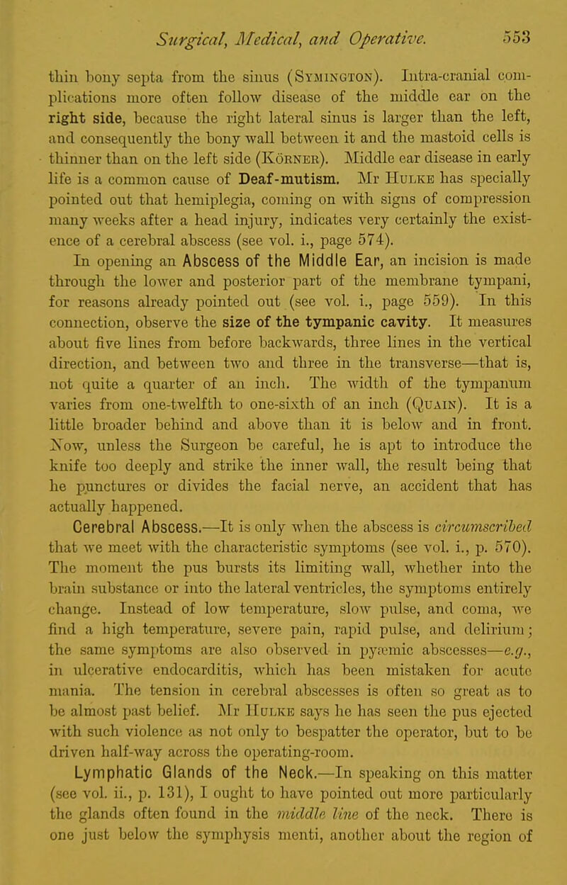 thiu bony septa from the siuus (Symington). Intra-cranial com- plications more often follow disease of tlie middle ear on the right side, because the right lateral sinus is larger than the left, and consequently the bony wall between it and the mastoid cells is thinner than on the left side (Korner). Middle ear disease in early life is a common cause of Deaf-mutism. Mr Hulke has specially pointed out that hemiplegia, coming on with signs of compression many weeks after a head injury, indicates very certainly the exist- ence of a cerebral abscess (see vol. i., page 574). In opening an Abscess of the Middle Ear, an incision is made through the lower and posterior part of the membrane tympani, for reasons already pointed out (see vol. i., page 559). In this connection, observe the size of the tympanic cavity. It measures about five lines from before backwards, three lines in the vertical direction, and between two and three in the transverse—that is, not quite a quarter of an incli. The width of the tympanum varies from one-twelfth to one-sixth of an inch (Quain). It is a little broader behind and above than it is below and in front. Kow, unless the Surgeon be careful, he is apt to introduce the knife too deeply and strilce the inner wall, the result being that he punctui'es or divides the facial nerve, an accident that has actually happened. Cerebral Abscess.—It is only when the abscess is circumscribed that we meet with the characteristic symptoms (see vol. i., p. 570). The moment the pus bursts its limiting wall, whether into the brain substance or into the lateral ventricles, the symptoms entirely change. Instead of low temperature, slow pulse, and coma, we find a high temperature, severe pain, rapid pulse, and delirium; the same symptoms are also observed in pyremic abscesses—e.g., in lUcerative endocarditis, which has been mistaken for acute mania. The tension in cerebral abscesses is often so great as to be almost past belief. ]\Ir IIulke says he has seen the pus ejected with such violence as not only to bespatter the operator, but to be driven half-way across the operating-room. Lymphatic Glands of the Neck.—In speaking on this matter (see vol. ii., p. 131), I ought to have pointed out more particularly the glands often found in the middle line of the neck. There is one just below the symphysis menti, another about the region of