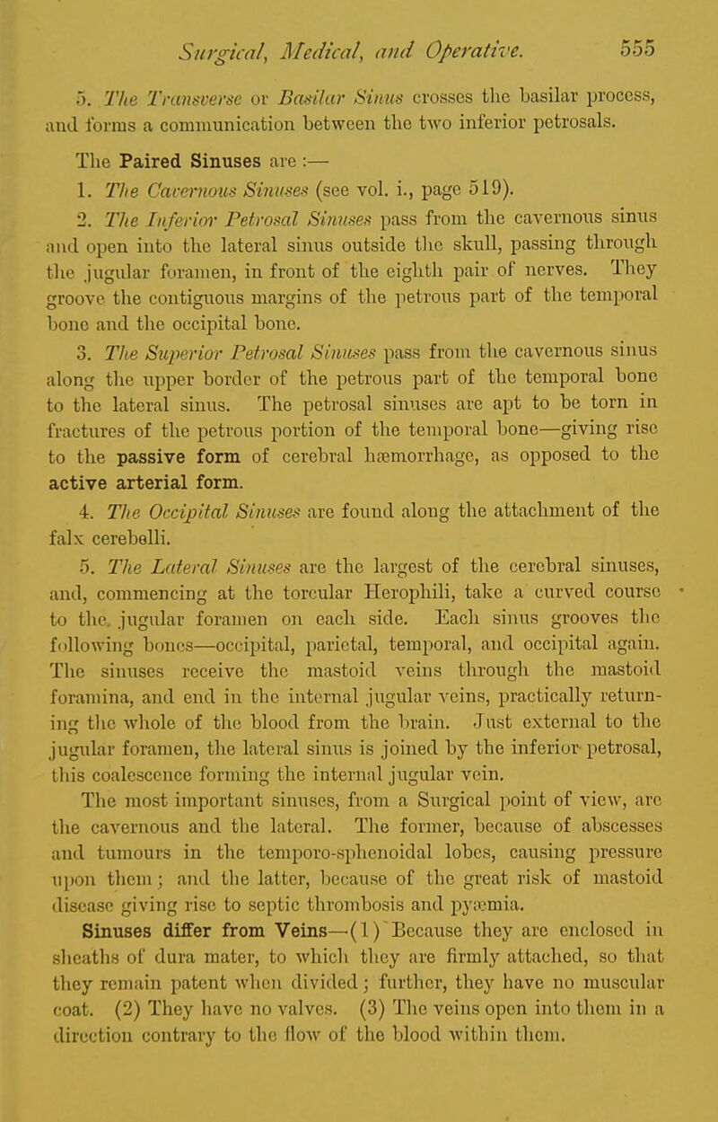 a. 'Hie Transverse or Basilar Sinus crosses the basilar process, and forms a communication between tlie two inferior petrosals. The Paired Sinuses are :— 1. The Cttvemous Sinuses (see vol. i., page 519). 2. The Inferim- Petrosal Sinuses pass from the cavernous sinus and open into the lateral sinus outside tlic skull, passing through the jugidar foramen, in front of the eighth pair of nerves. They groove the contiguous margins of tlie petrous part of the temporal bone and the occipital bone. 3. The Superior Petrosal Sinuses pass from the cavernous sinus along the upper border of the petrous part of the temporal bone to the lateral sinus. The petrosal sinuses are apt to be torn in fractures of the petrous portion of the temporal bone—giving rise to the passive form of cerebral hjemorrhage, as opposed to the active arterial form. 4. Tlie Occipital Sinuses are found along the attachment of tlie falx cerebelli. 5. The Lateral Sinuses are the largest of the cerebral sinuses, and, commencing at the torcular Herophili, take a curved course • to the, jugular foramen on each side. Each sinus grooves the following bones—occipital, parietal, temporal, and occipital again. The sinuses receive the mastoid veins through the mastoid foramina, and end in the internal jugular \Gms, practically return- ing the whole of the blood from the brain. Just external to the jugidar foramen, the lateral sinus is joined by the inferior-petrosal, this coalescence forming the internal jugular vein. The most important sinuses, from a Surgical point of view, arc the cavernous and the lateral. The former, because of abscesses and tumours in the temporo-sphenoidal lobes, causing pressure upon them; and the latter, because of the great risk of mastoid disease giving rise to septic thrombosis and pyicmia. Sinuses differ from Veins—(1) Because they are enclosed in sheath.^ of dura mater, to which they are firmly attached, so that they remain patent when divided; further, they have no muscular coat. (2) They have no valves. (3) Tlic veins open uito them in a direction contrary to the flow of the blood within them.