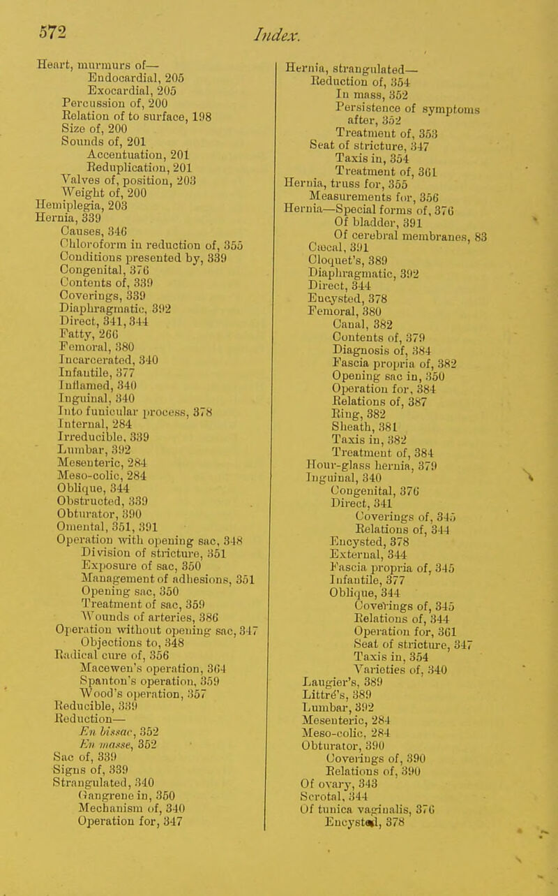 Heart, murmurs of— Eudocftrdial, 205 Exooardial, 205 Porcusaion of, 200 Relation of to surface, 198 Size of, 200 Sounds of, 201 Accentuation, 201 Reduplicaticm, 201 Valves of, position, 203 Weight of, 200 Hemiplegia, 203 Hernia, 339 Causes, 316 Oliloroform in reduction of, 355 Conditions presented by, 339 Congenital, 376 Contents of, 339 Coverings, 339 Diapbragrnntii;, 392 Direct, 311,344 Fatty, 26G Poraoral, 380 Jncaroeratod, 310 Infantile, 377 lutlnmod, 340 Inguinal, 340 Into funicular jirocess, 378 Internal, 284 Irreducible, 339 Lumbar, 392 Mesenteric, 284 Meso-colic, 284 Oblique, 344 Obstructed, 339 Obturator, 390 Omental, 351, 391 Operation with opening sac, 318 Division of strictm-e, 361 Exposure of sac, 350 Management of adhesions, 361 Opening sac, 350 Treatment of sac, 359 Wounds of arteries, 386 Operation -vvitbout opening sac, 317 Objections to, 348 Radical cm-e of, 356 Macewen's operation, 364 Spanton's operation, 359 Wood's operation, 367 Reducible, 339 Reduction— En bi.i.Ktc, 352 K)i inaxne, 362 Sac of, 339 Signs of, 339 Strangulated, 340 (Jangreue in, 350 Mechanism of, 340 Operation for, 847 Hernia, strangulated— Reduction of, 364 In mass, 352 Persistence of symptoi after, 352 Treatment of, 353 Seat of stricture, .347 Taxis in, 354 Treatment of, 301 Hernia, truss for, 355 Measurements for, 356 Hernia—Special forms of, 376 Of bladder, 391 Of cerebral membranes Ciecal, 391 Cloquet's, 389 Diaphragmatic, 392 Direct, 344 Encysted, 378 Femoral, 380 Canal, 382 Contents of, 379 Diagnosis of, 384 Fascia projjria of, 382 Opening sac in, 350 Oijeratiou for, 384 Relations of, 387 Ring, 382 Sheath, 381 Taxis in, 382 Treatment of, 384 Hour-glass hernia, 379 Inguinal, 340 Congenital, 376 Direct, 341 Coverings of, 315 Relations of, 344 Encysted, 378 External, 344 l'ascia propria of, 345 Infantile, 377 Oblique, 344 CoveVings of, 346 Relations of, 344 Operation for, 361 Seat of strictm'e, 31 Taxis in, 354 A^aiieties of, 340 Laugier's, 389 Littrd's, 389 Lumbar, 392 Mesenteric, 284 Meso-oolic, 284 Obturator, 390 Coverings of, 390 Relations of, 390 Of ovary, 343 Scrotal, 344 Of tunica vaginalis, 370 Eucystwl, 378