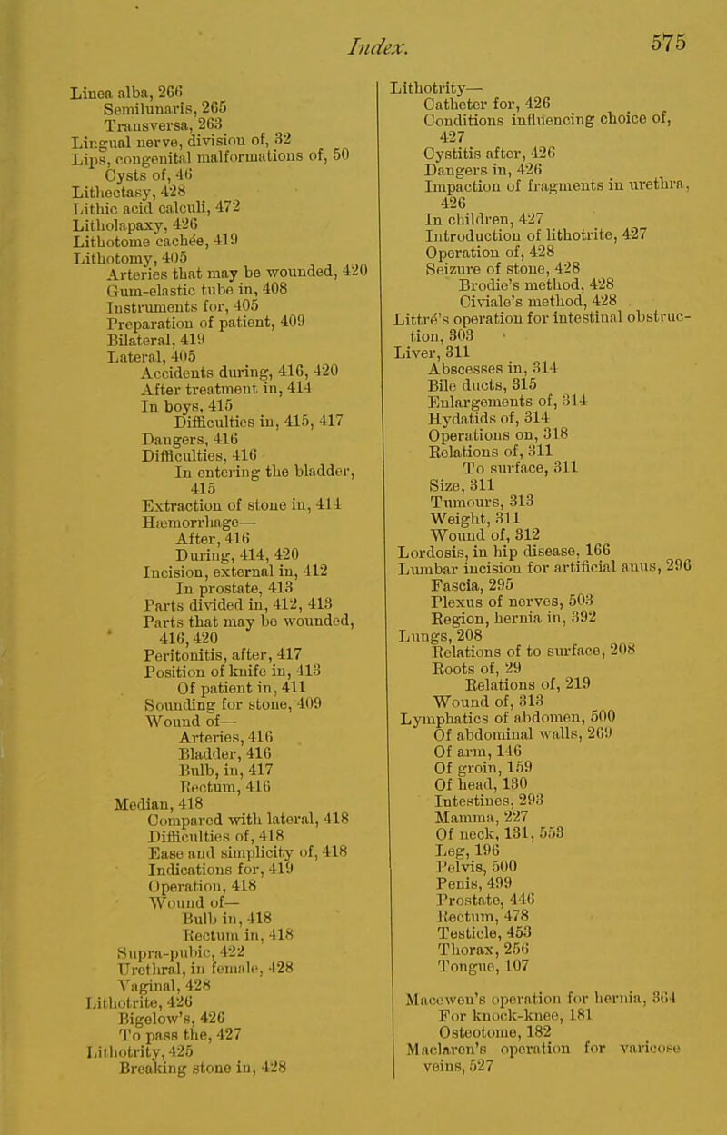 Linea alba, 26fi Semilunaris, 2C5 Transversa, 263 Lingual nerve, division of, 32 Lips, congenital malformations of, 50 Cysts of, 4(5 Litliectasy, 428 Lithic acid calculi, 472 Litliolapaxy, 426 Lithotome cachi^e, 419 Lithotomy, 405 Arteries that may be wounded, 420 Gum-elastio tube in, 408 Instruments for, 405 Preparation of patient, 409 Bilateral, 419 Lateral, 4(i5 Accidents during, 41G, 420 After treatment in, 414 In boys. 415 Difficulties in, 415, 417 Dangers, 416 Diiliculties, 416 In entering tlie bladder, 415 Extraction of stoue in, 414 Hiomorrliage— After, 416 During, 414, 420 Incision, external in, 412 In prostate, 413 Parts divided in, 412, 413 Parts that may be wounded, 416,420 Peritonitis, after, 417 Position of knife in, 413 Of patient in, 411 Sounding for stone, 409 Wound of— Arteries, 416 Bladder, 416 Bulb, in, 417 Rectum, 416 Median, 418 Compared with lateral, 418 Difiiculties of, 418 Ease and simplicity of, 418 Indications for, 419 Operation, 418 Wound of— Bulb in, 418 Koctum in, 418 Hupra-puhic, 422 Urethral, in female, 428 Vaginal, 428 Lithotrite, 426 Bigelow's, 426 To pass the, 427 Lithotrity, 426 Breaking stono in, 428 Lithotrity— Catheter for, 426 Conditions influencing choice of, 427 Cystitis after, 426 Da,ugers in, 426 Impaction of fragments in urethra, 426 In childi-en, 427 Introduction of lithotrite, 427 Operation of, 428 Seizure of stone, 428 Brodio's method, 428 Civiale's method, 428 Littri^'s operation for intestinal obstruc- tion, 303 Liver, 311 Abscesses in, 314 Bile ducts, 315 Enlargements of, 314 Hydatids of, 314 Operations on, 318 Eolations of, 311 To surface, 311 Size, 311 Tumours, 313 Weight, 311 Wound of, 312 Lordosis, in hip disease, 166 Liunbar incision for artificial anus, 296 Fascia, 295 Plexus of nerves, 503 Kegion, hernia in, 392 Lungs, 208 Relations of to sm-face, 208 Roots of, 29 Relations of, 219 Wound of, 313 Lympha tics of abdomen, 500 Of abdominal walls, 269 Of arm, 146 Of groin, 159 Of head, 130 Intestines, 293 Mamma, 227 Of neck, 131, 553 Leg, 196 Pelvis, 500 Penis, 499 Prostate, 446 Rectum, 478 Testicle, 453 Thorax, 256 Tongue, 107 Macowon's operation for hernia, 364 For knock-knee, 181 Osteotome, 182 Maclnron's operation for varicose veins, 527