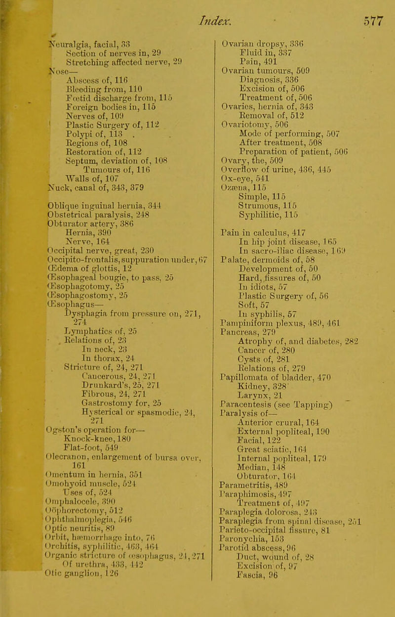 Xciiralgia, facia], .3 Section of uerves in, 29 Stretching affected nerve, 2!) ose— Abscess of, lie Bleeding from, 110 Etetid discharge from, llo Foreign bodies in, 116 Nerves of, 10!l ' Plastic Surgery of, 112 Polypi of, 113 . Eegious of, 108 Restoration of, 112 Septum, deviation of, lOH Tumours of, 11(5 Walls of, 107 Is uck, canal of, 343, 379 Oblique inguinal hernia, 341 Obstetrical paralysis, 248 Obturator arterj', 386 Hernia, 390 Nerve, 164 (>ccipital nerve, great, 230 Occipito-frontalis,suppuration under,67 (Edema of glottis, 12 rEsophageal bougie, to pass, 2o •Esophagotomy, 25 CEsophagostomy, 25 (Esophagus—■ Dysphagia from pressure on, 271, 274 Lymphatics of, 25 Relations of, 23 In neck, 23 In thorax, 24 Stricture of, 24, 271 Cancerous, 24, 271 Drunkard's, 25, 271 Fibrous, 24, 271 Gastrostomy for, 25 Hysterical or spasmodic, 21, 271 (Dgston's operation for— Knock-knee, 180 Flat-foot, 549 Olecranon, cnlnrgomont of bursa over, 161 ( hncntum in hernia, 351 I iniohyoid muscle, 521 Uses of, 524 Omphalocele, 390 < )'>[iliorectonij', 512 (-)phthahnoplegia. 546 Optic neuritis, 89 rliit, hipmorrliiige into, 76 y Irchitis, syphilitic, 463, 461 Organic stricture of lusophagus, 21,271 Of urethra, 433, 442 Otic ganglion. 126 Ovarian dropsy, 33(5 Fluid in, 337 Pain, 491 Ovarian tumours, 509 Diagnosis, 336 Excision of, 506 Treatment of, 606 Ovaries, Ijeriiia of, 343 Removal of, 512 Ovariotomy, 50(5 Mode of jjerforming, 507 After treatment, 508 Preparation of patient, 506 Ovary, the, 509 Overflow of urine, 436, 445 Ox-eye, 541 0^a?na, 115 Simple, 115 Strumous, 115 Syphilitic, 115 Pain in calculus, 417 In hip joint disease, 165 In sacro-iliac diseasii, 1 KiW Palate, dermoids of, 68 Development of, 60 Hard, fissures of, 60 In idiots, 57 I'lastic Surgeiy of, 66 Soft, 67 In syjjhilis, 67 I'ampiniform i)lexus, 489, 461 Pancreas, 279 Atrophy of, and diabetes, 282 Cancer of, 280 Cysts of, 281 Relations of, 279 Papillomata of bladder, 470 Kidney, 328 Larynx, 21 Paracentesis (see Tapping) Paralysis of— Anterior crural, 164 External popliteal, 190 Facial, 122 Great sciatic, 164 Internal j)opliteal, 179 Median, 148 Obturator, 164 Parametritis, 489 Paraphimosis, 497 Treatment of, 197 Paraplegia dolorosa, 213 Parajjlegia from spinal disease, 251 Parieto-occipital fissure, 81 Paronychia, 153 Parotid abscess, 9() Duct, wound of, 28 Excision of, 97 Fascia, 96