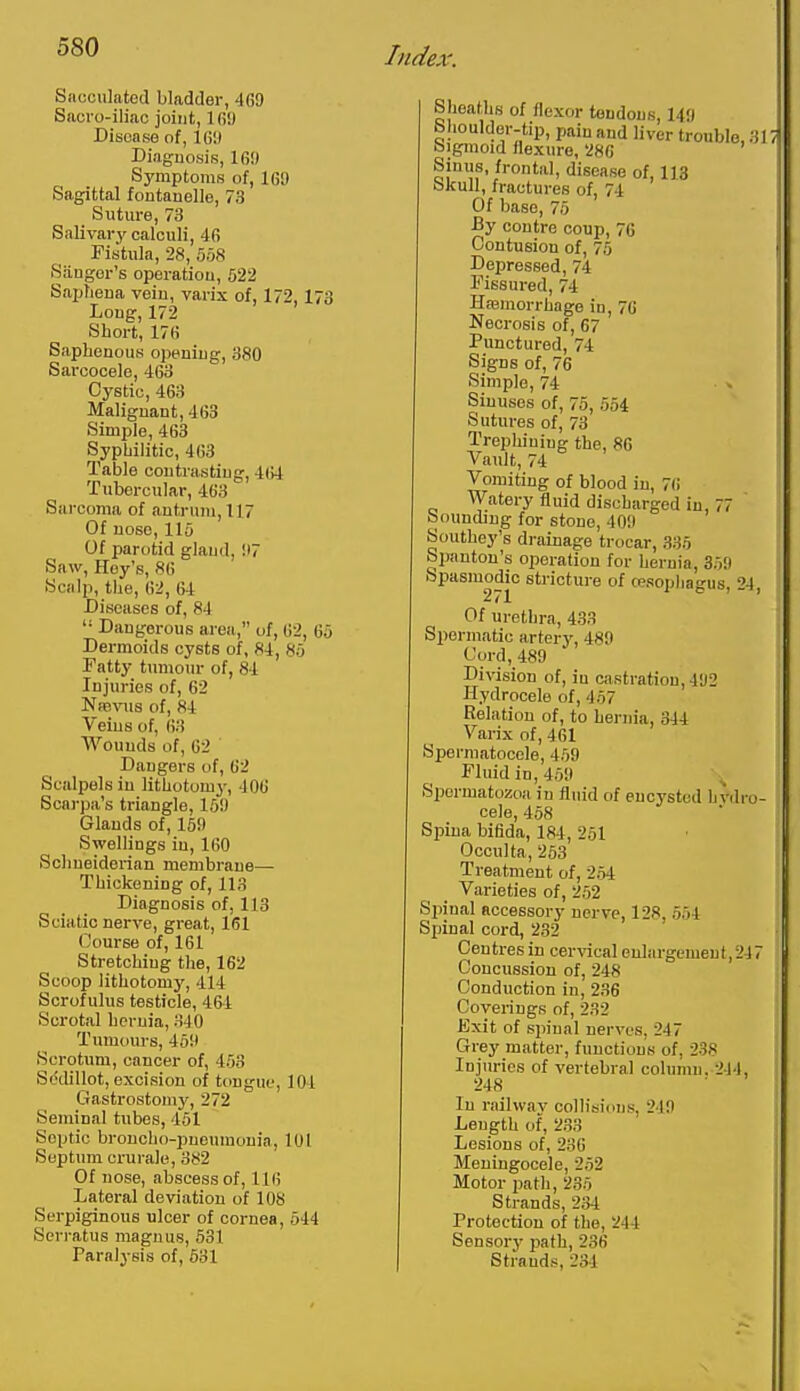 Sacculated bladder, 469 Sacio-iliac joint, Ifii) Disease of, IGl) Diagnosis, 16!) Symptoms of, 16!) Sagittal foutanelle, 73 Suture, 73 Salivary calculi, 46 Fistula, 28, 5oS Siiugor's operatiou, 522 SapTiena vein, varix of, 172, 173 Long, 172 Short, 176 Saphenous opening, 380 Sarcocele, 463 Cystic, 463 Malignant, 463 Simple, 463 Syphilitic, 463 Table contrasting, 464 Tubercular, 463 Sarcoma of antrum, 117 Of nose, llo Of parotid gland, !I7 Saw, Key's, 86 Scalp, the, 62, 64 Diseases of, 84  Dangerous area, of, 62, 65 Dermoids cysts of, 84, 8u Tatty tumour of, 84 Injuries of, 62 Nrevus of, 84 Veins of, 63 Wounds of, 62 Dangers of, 62 Scalpels in lithotomy, 406 Scarpa's triangle, 15!) Glands of, 15!) Swellings in, 160 Schueiderian membrane— Thickening of, 113 Diagnosis of, 113 Sciatic nerve, great, 161 (Jourse of, 161 Stretching the, 162 Scoop lithotomy, 414 Scrofulus testicle, 464 Scrotal hernia, 340 Tumours, 45!l Scrotum, cancer of, 453 Sddillot, excision of tongue, 104 Gastrostomy, 272 Seminal tubes, 451 Septic broucho-puoumunia, 101 Septum cruralo, 382 Of nose, abscess of, 116 Lateral deviation of 108 Serpiginous ulcer of cornea, 544 Serratus magnus, 531 Paralysis of, 631 Slaeaths of flexor teadous, 149 Shoulder-tip, pain and liver trouble, 31 Sigmoid flexure, 286 Sinus, frontal, disease of, 1J3 Skull, fractures of, 74 Of base, 75 By centre coup, 76 Contusion of, 75 Depressed, 74 Fissured, 74 Hasmorrhage in, 76 Necrosis of, 67 Punctured, 74 Signs of, 76 Simple, 74 Sinuses of, 75, 554 Sutures of, 73 Trephining the, 86 Vault, 74 Vomiting of blood in, 76 Watery fluid discharged in, 77 bounding for stone, 409 Southey's drainage trocar, 335 Spauton's operation for hernia, 35!) Spasmodic stricture of cesophagus, 24 271 ' Of urethra, 433 Spermatic artery, 489 Cord, 489 Division of, in castration, 492 Hydrocele of, 457 Relation of, to hernia, 344 Varix of, 461 Spermatocele, 459 Fluid in, 459 ^ Spermatozoa in fluid of encysted hydro- cele, 458 Spina biflda, 184, 251 Occulta, 253 Treatment of, 254 Varieties of, 252 Spinal accessory nerve, 128, 554 Sjiinal cord, 232 Centres in cervacal enlargement,247 Concussion of, 248 Conduction in, 236 Coverings of, 232 Kxit of spinal nerves, 247 Grey matter, functions of, 238 Injuries of vertebra] column. 244, 248 In railwav collisions, 249 Length of, 233 Lesions of, 236 Meningocele, 252 Motor path, 235 Strands, 234 Protection of the, 244 Sensory path, 236 Strands, 234